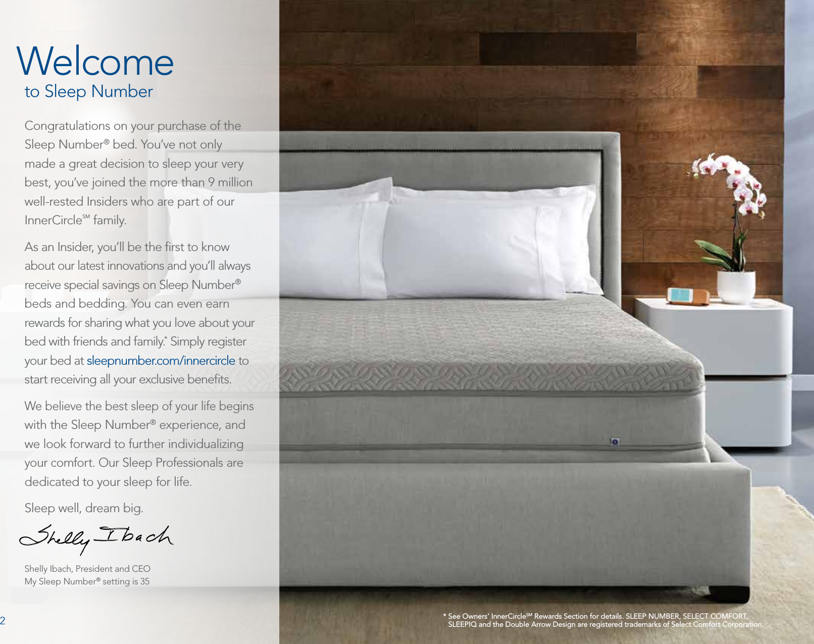 *  See Owners’ InnerCircleSM Rewards Section for details. SLEEP NUMBER, SELECT COMFORT, SLEEPIQ and the Double Arrow Design are registered trademarks of Select Comfort Corporation.WelcomeCongratulations on your purchase of the Sleep Number® bed. You’ve not only made a great decision to sleep your very best, you’ve joined the more than 9 million well-rested Insiders who are part of our InnerCircleSM family.As an Insider, you’ll be the ﬁrst to know about our latest innovations and you’ll always receive special savings on Sleep Number® beds and bedding. You can even earn rewards for sharing what you love about your bed with friends and family.* Simply register your bed at sleepnumber.com/innercircle to start receiving all your exclusive beneﬁts.We believe the best sleep of your life begins with the Sleep Number® experience, and we look forward to further individualizing your comfort. Our Sleep Professionals are dedicated to your sleep for life.Sleep well, dream big.Shelly Ibach, President and CEOMy Sleep Number® setting is 35to Sleep Number2
