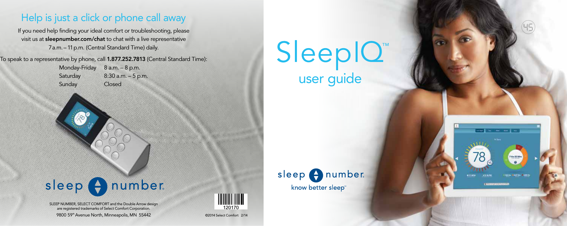 9800 59th Avenue North, Minneapolis, MN  55442SLEEP NUMBER, SELECT COMFORT and the Double Arrow design  are registered trademarks of Select Comfort Corporation.120170user guide©2014 Select Comfort   2/14If you need help ﬁnding your ideal comfort or troubleshooting, please  visit us at sleepnumber.com/chat to chat with a live representative  7 a.m. – 11 p.m. (Central Standard Time) daily.To speak to a representative by phone, call 1.877.252.7813 (Central Standard Time):  Monday-Friday  8 a.m. – 8 p.m.  Saturday  8:30 a.m. – 5 p.m.  Sunday ClosedHelp is just a click or phone call away