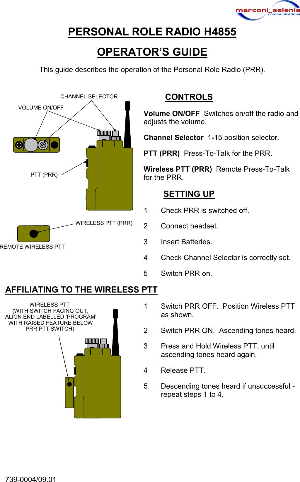  739-0004/09.01   CHANNEL SELECTORVOLUME ON/OFF PTT (PRR) REMOTE WIRELESS PTT WIRELESS PTT (PRR)WIRELESS PTT(WITH SWITCH FACING OUT, ALIGN END LABELLED &lsquo;PROGRAM&rsquo; WITH RAISED FEATURE BELOW PRR PTT SWITCH)PERSONAL ROLE RADIO H4855 OPERATOR&rsquo;S GUIDE This guide describes the operation of the Personal Role Radio (PRR). CONTROLS Volume ON/OFF  Switches on/off the radio and adjusts the volume. Channel Selector  1-15 position selector. PTT (PRR)  Press-To-Talk for the PRR. Wireless PTT (PRR)  Remote Press-To-Talk for the PRR. SETTING UP 1  Check PRR is switched off. 2 Connect headset. 3 Insert Batteries. 4  Check Channel Selector is correctly set. 5  Switch PRR on. AFFILIATING TO THE WIRELESS PTT 1  Switch PRR OFF.  Position Wireless PTT as shown. 2  Switch PRR ON.  Ascending tones heard. 3  Press and Hold Wireless PTT, until ascending tones heard again. 4 Release PTT. 5  Descending tones heard if unsuccessful - repeat steps 1 to 4.   