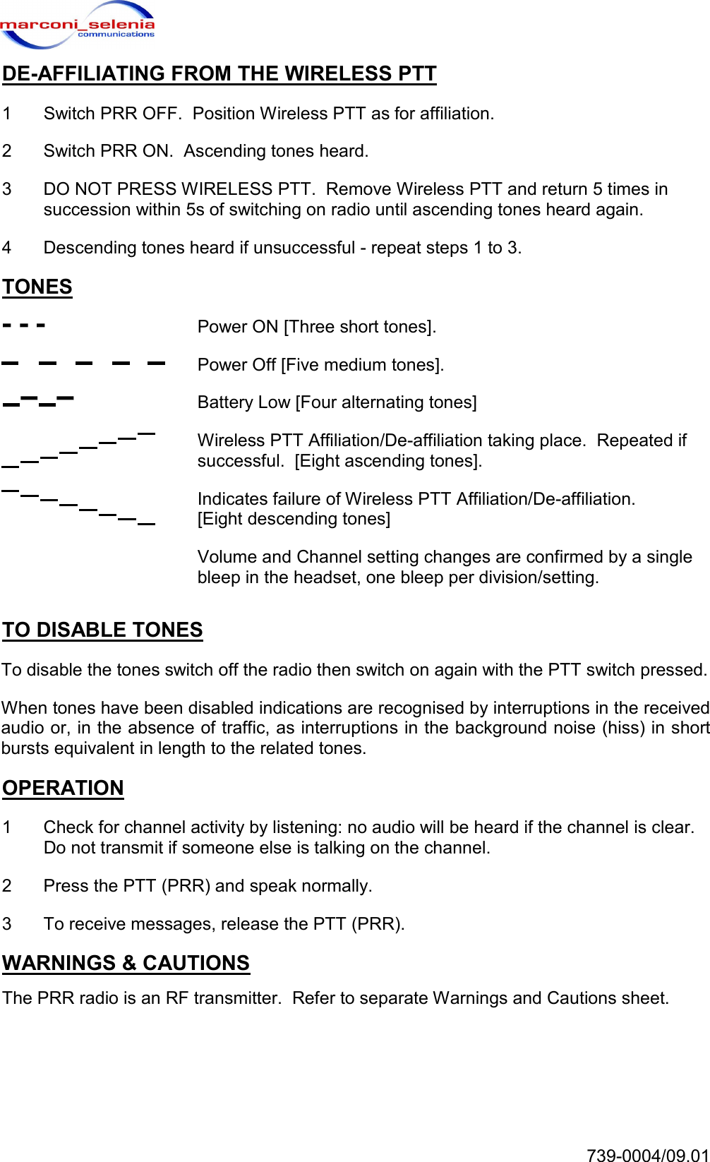   739-0004/09.01 DE-AFFILIATING FROM THE WIRELESS PTT 1  Switch PRR OFF.  Position Wireless PTT as for affiliation. 2  Switch PRR ON.  Ascending tones heard. 3  DO NOT PRESS WIRELESS PTT.  Remove Wireless PTT and return 5 times in succession within 5s of switching on radio until ascending tones heard again. 4  Descending tones heard if unsuccessful - repeat steps 1 to 3. TONES   Power ON [Three short tones].   Power Off [Five medium tones].   Battery Low [Four alternating tones]   Wireless PTT Affiliation/De-affiliation taking place.  Repeated if successful.  [Eight ascending tones].   Indicates failure of Wireless PTT Affiliation/De-affiliation. [Eight descending tones]   Volume and Channel setting changes are confirmed by a single bleep in the headset, one bleep per division/setting. TO DISABLE TONES To disable the tones switch off the radio then switch on again with the PTT switch pressed. When tones have been disabled indications are recognised by interruptions in the received audio or, in the absence of traffic, as interruptions in the background noise (hiss) in short bursts equivalent in length to the related tones. OPERATION 1  Check for channel activity by listening: no audio will be heard if the channel is clear.  Do not transmit if someone else is talking on the channel. 2  Press the PTT (PRR) and speak normally. 3  To receive messages, release the PTT (PRR). WARNINGS &amp; CAUTIONS The PRR radio is an RF transmitter.  Refer to separate Warnings and Cautions sheet. 