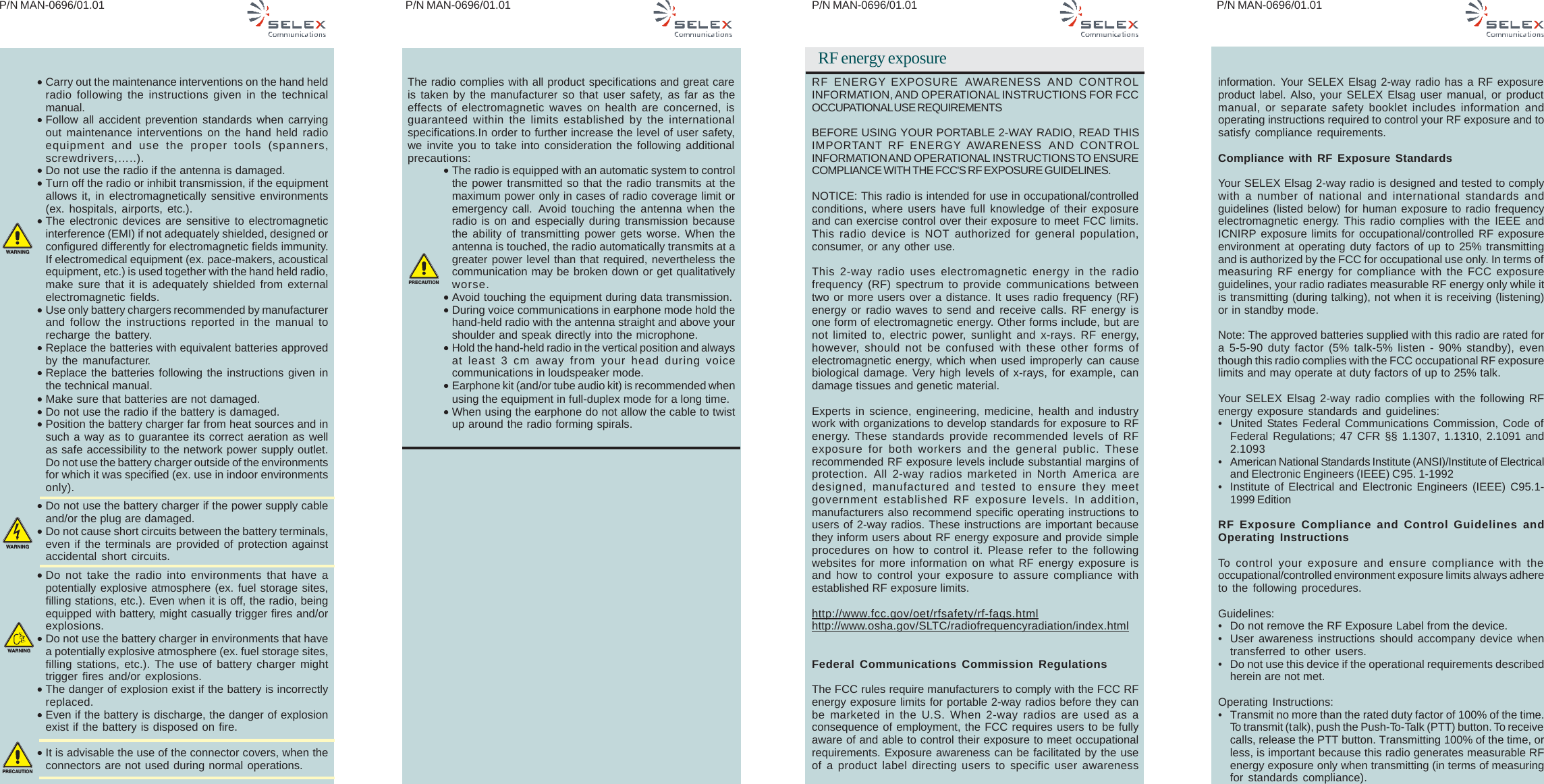 P/N MAN-0696/01.01 P/N MAN-0696/01.01 P/N MAN-0696/01.01P/N MAN-0696/01.01•Carry out the maintenance interventions on the hand heldradio following the instructions given in the technicalmanual.•Follow all accident prevention standards when carryingout maintenance interventions on the hand held radioequipment and use the proper tools (spanners,screwdrivers,…..).•Do not use the radio if the antenna is damaged.•Turn off the radio or inhibit transmission, if the equipmentallows it, in electromagnetically sensitive environments(ex. hospitals, airports, etc.).•The electronic devices are sensitive to electromagneticinterference (EMI) if not adequately shielded, designed orconfigured differently for electromagnetic fields immunity.If electromedical equipment (ex. pace-makers, acousticalequipment, etc.) is used together with the hand held radio,make sure that it is adequately shielded from externalelectromagnetic fields.•Use only battery chargers recommended by manufacturerand follow the instructions reported in the manual torecharge the battery.•Replace the batteries with equivalent batteries approvedby the manufacturer.•Replace the batteries following the instructions given inthe technical manual.•Make sure that batteries are not damaged.•Do not use the radio if the battery is damaged.•Position the battery charger far from heat sources and insuch a way as to guarantee its correct aeration as wellas safe accessibility to the network power supply outlet.Do not use the battery charger outside of the environmentsfor which it was specified (ex. use in indoor environmentsonly).•Do not use the battery charger if the power supply cableand/or the plug are damaged.•Do not cause short circuits between the battery terminals,even if the terminals are provided of protection againstaccidental short circuits.•Do not take the radio into environments that have apotentially explosive atmosphere (ex. fuel storage sites,filling stations, etc.). Even when it is off, the radio, beingequipped with battery, might casually trigger fires and/orexplosions.•Do not use the battery charger in environments that havea potentially explosive atmosphere (ex. fuel storage sites,filling stations, etc.). The use of battery charger mighttrigger fires and/or explosions.•The danger of explosion exist if the battery is incorrectlyreplaced.•Even if the battery is discharge, the danger of explosionexist if the battery is disposed on fire.•It is advisable the use of the connector covers, when theconnectors are not used during normal operations.The radio complies with all product specifications and great careis taken by the manufacturer so that user safety, as far as theeffects of electromagnetic waves on health are concerned, isguaranteed within the limits established by the internationalspecifications.In order to further increase the level of user safety,we invite you to take into consideration the following additionalprecautions:•The radio is equipped with an automatic system to controlthe power transmitted so that the radio transmits at themaximum power only in cases of radio coverage limit oremergency call. Avoid touching the antenna when theradio is on and especially during transmission becausethe ability of transmitting power gets worse. When theantenna is touched, the radio automatically transmits at agreater power level than that required, nevertheless thecommunication may be broken down or get qualitativelyworse.•Avoid touching the equipment during data transmission.•During voice communications in earphone mode hold thehand-held radio with the antenna straight and above yourshoulder and speak directly into the microphone.•Hold the hand-held radio in the vertical position and alwaysat least 3 cm away from your head during voicecommunications in loudspeaker mode.•Earphone kit (and/or tube audio kit) is recommended whenusing the equipment in full-duplex mode for a long time.•When using the earphone do not allow the cable to twistup around the radio forming spirals.WARNINGWARNINGWARNINGPRECAUTIONPRECAUTIONRF energy exposureRF ENERGY EXPOSURE AWARENESS AND CONTROLINFORMATION, AND OPERATIONAL INSTRUCTIONS FOR FCCOCCUPATIONAL USE REQUIREMENTSBEFORE USING YOUR PORTABLE 2-WAY RADIO, READ THISIMPORTANT  RF ENERGY AWARENESS  AND CONTROLINFORMATION AND OPERATIONAL INSTRUCTIONS TO ENSURECOMPLIANCE WITH THE FCC&apos;S RF EXPOSURE GUIDELINES.NOTICE: This radio is intended for use in occupational/controlledconditions, where users have full knowledge of their exposureand can exercise control over their exposure to meet FCC limits.This radio device is NOT authorized for general population,consumer, or any other use.This 2-way radio uses electromagnetic energy in the radiofrequency (RF) spectrum to provide communications betweentwo or more users over a distance. It uses radio frequency (RF)energy or radio waves to send and receive calls. RF energy isone form of electromagnetic energy. Other forms include, but arenot limited to, electric power, sunlight and x-rays. RF energy,however, should not be confused with these other forms ofelectromagnetic energy, which when used improperly can causebiological damage. Very high levels of x-rays, for example, candamage tissues and genetic material.Experts in science, engineering, medicine, health and industrywork with organizations to develop standards for exposure to RFenergy. These standards provide recommended levels of RFexposure for both workers and the general public. Theserecommended RF exposure levels include substantial margins ofprotection.  All 2-way radios marketed in North America aredesigned, manufactured and tested to ensure they meetgovernment established RF exposure levels. In addition,manufacturers also recommend specific operating instructions tousers of 2-way radios. These instructions are important becausethey inform users about RF energy exposure and provide simpleprocedures on how to control it. Please refer to the followingwebsites for more information on what RF energy exposure isand how to control your exposure to assure compliance withestablished RF exposure limits.http://www.fcc.gov/oet/rfsafety/rf-faqs.htmlhttp://www.osha.gov/SLTC/radiofrequencyradiation/index.htmlFederal Communications Commission RegulationsThe FCC rules require manufacturers to comply with the FCC RFenergy exposure limits for portable 2-way radios before they canbe marketed in the U.S. When 2-way radios are used as aconsequence of employment, the FCC requires users to be fullyaware of and able to control their exposure to meet occupationalrequirements. Exposure awareness can be facilitated by the useof a product label directing users to specific user awarenessinformation. Your SELEX Elsag 2-way radio has a RF exposureproduct label. Also, your SELEX Elsag user manual, or productmanual, or separate safety booklet includes information andoperating instructions required to control your RF exposure and tosatisfy compliance requirements.Compliance with RF Exposure StandardsYour SELEX Elsag 2-way radio is designed and tested to complywith a number of national and international standards andguidelines (listed below) for human exposure to radio frequencyelectromagnetic energy. This radio complies with the IEEE andICNIRP exposure limits for occupational/controlled RF exposureenvironment at operating duty factors of up to 25% transmittingand is authorized by the FCC for occupational use only. In terms ofmeasuring RF energy for compliance with the FCC exposureguidelines, your radio radiates measurable RF energy only while itis transmitting (during talking), not when it is receiving (listening)or in standby mode.Note: The approved batteries supplied with this radio are rated fora 5-5-90 duty factor (5% talk-5% listen - 90% standby), eventhough this radio complies with the FCC occupational RF exposurelimits and may operate at duty factors of up to 25% talk.Your SELEX Elsag 2-way radio complies with the following RFenergy exposure standards and guidelines:• United States Federal Communications Commission, Code ofFederal Regulations; 47 CFR §§ 1.1307, 1.1310, 2.1091 and2.1093• American National Standards Institute (ANSI)/Institute of Electricaland Electronic Engineers (IEEE) C95. 1-1992• Institute of Electrical and Electronic Engineers (IEEE) C95.1-1999 EditionRF Exposure Compliance and Control Guidelines andOperating InstructionsTo control your exposure and ensure compliance with theoccupational/controlled environment exposure limits always adhereto the following procedures.Guidelines:• Do not remove the RF Exposure Label from the device.• User awareness instructions should accompany device whentransferred to other users.• Do not use this device if the operational requirements describedherein are not met.Operating Instructions:• Transmit no more than the rated duty factor of 100% of the time.To transmit (talk), push the Push-To-Talk (PTT) button. To receivecalls, release the PTT button. Transmitting 100% of the time, orless, is important because this radio generates measurable RFenergy exposure only when transmitting (in terms of measuringfor standards compliance).