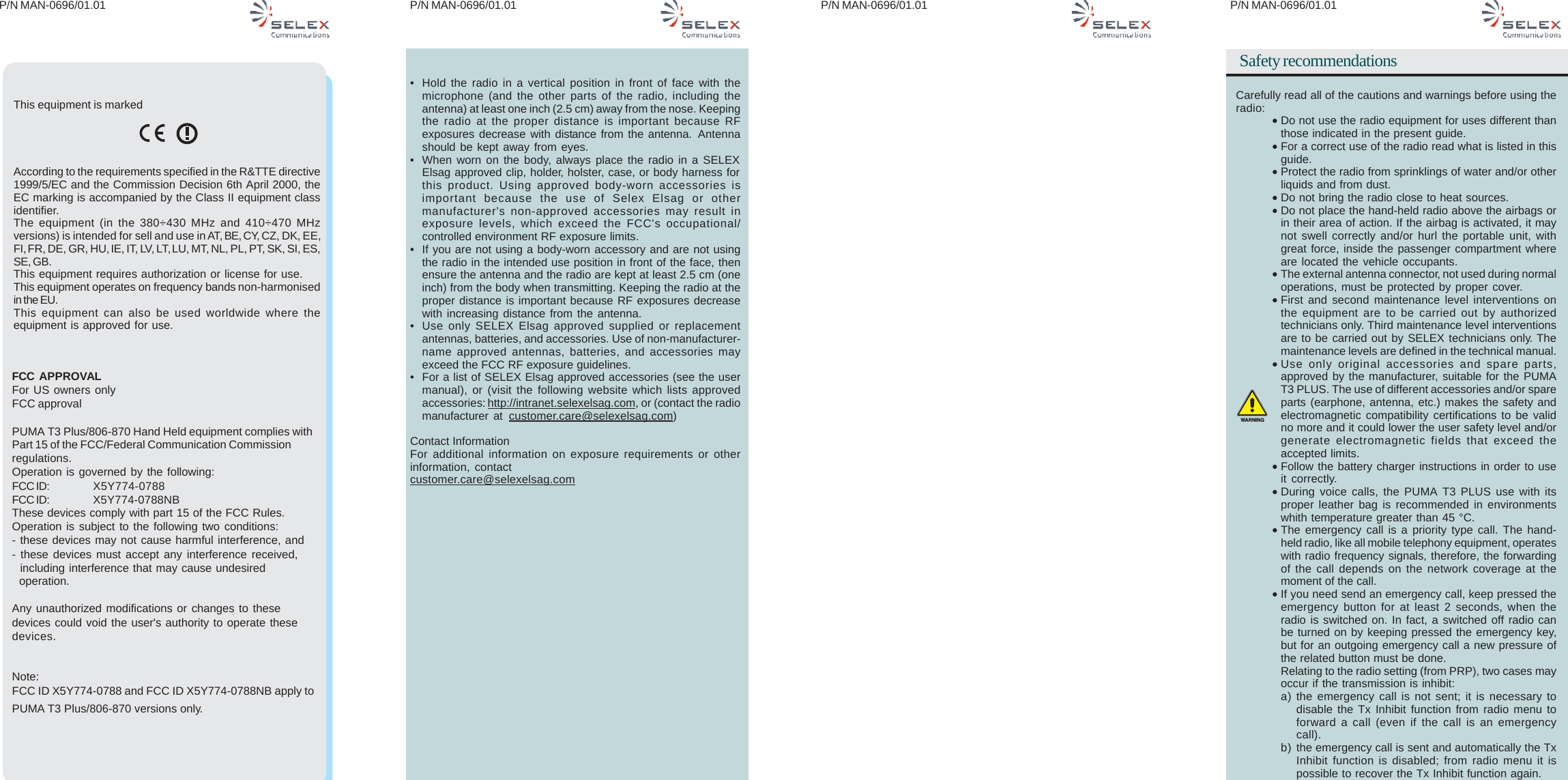 P/N MAN-0696/01.01 P/N MAN-0696/01.01 P/N MAN-0696/01.01P/N MAN-0696/01.01Safety recommendationsCarefully read all of the cautions and warnings before using theradio:•Do not use the radio equipment for uses different thanthose indicated in the present guide.•For a correct use of the radio read what is listed in thisguide.•Protect the radio from sprinklings of water and/or otherliquids and from dust.•Do not bring the radio close to heat sources.•Do not place the hand-held radio above the airbags orin their area of action. If the airbag is activated, it maynot swell correctly and/or hurl the portable unit, withgreat force, inside the passenger compartment whereare located the vehicle occupants.•The external antenna connector, not used during normaloperations, must be protected by proper cover.•First and second maintenance level interventions onthe equipment are to be carried out by authorizedtechnicians only. Third maintenance level interventionsare to be carried out by SELEX technicians only. Themaintenance levels are defined in the technical manual.•Use only original accessories and spare parts,approved by the manufacturer, suitable for the PUMAT3 PLUS. The use of different accessories and/or spareparts (earphone, antenna, etc.) makes the safety andelectromagnetic compatibility certifications to be validno more and it could lower the user safety level and/orgenerate electromagnetic fields that exceed theaccepted limits.•Follow the battery charger instructions in order to useit correctly.•During voice calls, the PUMA T3 PLUS use with itsproper leather bag is recommended in environmentswhith temperature greater than 45 °C.•The emergency call is a priority type call. The hand-held radio, like all mobile telephony equipment, operateswith radio frequency signals, therefore, the forwardingof the call depends on the network coverage at themoment of the call.•If you need send an emergency call, keep pressed theemergency button for at least 2 seconds, when theradio is switched on. In fact, a switched off radio canbe turned on by keeping pressed the emergency key,but for an outgoing emergency call a new pressure ofthe related button must be done.Relating to the radio setting (from PRP), two cases mayoccur if the transmission is inhibit:a) the emergency call is not sent; it is necessary todisable the Tx Inhibit function from radio menu toforward a call (even if the call is an emergencycall).b) the emergency call is sent and automatically the TxInhibit function is disabled; from radio menu it ispossible to recover the Tx Inhibit function again.WARNINGThis equipment is markedAccording to the requirements specified in the R&amp;TTE directive1999/5/EC and the Commission Decision 6th April 2000, theEC marking is accompanied by the Class II equipment classidentifier.The equipment (in the 380÷430 MHz and 410÷470 MHzversions) is intended for sell and use in AT, BE, CY, CZ, DK, EE,FI, FR, DE, GR, HU, IE,  IT, LV, LT, LU, MT, NL, PL, PT, SK, SI, ES,SE, GB.This equipment requires authorization or license for use.This equipment operates on frequency bands non-harmonisedin the EU.This equipment can also be used worldwide where theequipment is approved for use.FCC  APPROVALFor US owners onlyFCC approvalPUMA T3 Plus/806-870 Hand Held equipment complies withPart 15 of the FCC/Federal Communication Commissionregulations.Operation is governed by the following:FCC ID: X5Y774-0788FCC ID: X5Y774-0788NBThese devices comply with part 15 of the FCC Rules.Operation is subject to the following two conditions:- these devices may not cause harmful interference, and- these devices must accept any interference received,  including interference that may cause undesired  operation.Any unauthorized modifications or changes to thesedevices could void the user&apos;s authority to operate thesedevices.Note:FCC ID X5Y774-0788 and FCC ID X5Y774-0788NB apply toPUMA T3 Plus/806-870 versions only.• Hold the radio in a vertical position in front of face with themicrophone (and the other parts of the radio, including theantenna) at least one inch (2.5 cm) away from the nose. Keepingthe radio at the proper distance is important because RFexposures decrease with distance from the antenna. Antennashould be kept away from eyes.• When worn on the body, always place the radio in a SELEXElsag approved clip, holder, holster, case, or body harness forthis product. Using approved body-worn accessories isimportant because the use of Selex Elsag or othermanufacturer&apos;s non-approved accessories may result inexposure levels, which exceed the FCC&apos;s occupational/controlled environment RF exposure limits.• If you are not using a body-worn accessory and are not usingthe radio in the intended use position in front of the face, thenensure the antenna and the radio are kept at least 2.5 cm (oneinch) from the body when transmitting. Keeping the radio at theproper distance is important because RF exposures decreasewith increasing distance from the antenna.• Use only SELEX Elsag approved supplied or replacementantennas, batteries, and accessories. Use of non-manufacturer-name approved antennas, batteries, and accessories mayexceed the FCC RF exposure guidelines.• For a list of SELEX Elsag approved accessories (see the usermanual), or (visit the following website which lists approvedaccessories: http://intranet.selexelsag.com, or (contact the radiomanufacturer at customer.care@selexelsag.com)Contact InformationFor additional information on exposure requirements or otherinformation, contactcustomer.care@selexelsag.com