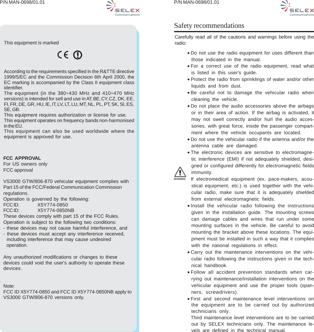 P/N MAN-0698/01.01 P/N MAN-0698/01.01Safety recommendationsCarefully read all of the cautions and warnings before using theradio:•Do not use the radio equipment for uses different thanthose indicated in the manual.•For a correct use of the radio equipment, read whatis listed in this user&apos;s guide.•Protect the radio from sprinklings of water and/or otherliquids and from dust.•Be careful not to damage the vehicular radio whencleaning the vehicle.•Do not place the audio accessories above the airbagsor in their area of action. If the airbag is activated, itmay not swell correctly and/or hurl the audio acces-sories, with great force, inside the passenger compart-ment where the vehicle occupants are located.•Do not use the vehicular radio if the antenna and/or theantenna cable are damaged.•The electronic devices are sensitive to electromagne-tic interference (EMI) if not adequately shielded, desi-gned or configured differently for electromagnetic fieldsimmunity.If electromedical equipment (ex. pace-makers, acou-stical equipment, etc.) is used together with the vehi-cular radio, make sure that it is adequately shieldedfrom external electromagnetic fields.•Install the vehicular radio following the instructionsgiven in the installation guide. The mounting screwscan damage cables and wires that run under somemounting surfaces in the vehicle. Be careful to avoidmounting the bracket above these locations. The equi-pment must be installed in such a way that it complieswith the national regulations in effect.•Carry out the maintenance interventions on the vehi-cular radio following the instructions given in the tech-nical handbook.•Follow all accident prevention standards when car-rying out maintenance/installation interventions on thevehicular equipment and use the proper tools (span-ners, screwdrivers).•First and second maintenance level interventions onthe equipment are to be carried out by authorizedtechnicians only.Third maintenance level interventions are to be carriedout by SELEX technicians only. The maintenance le-vels are defined in the technical manual.WARNINGThis equipment is markedAccording to the requirements specified in the R&amp;TTE directive1999/5/EC and the Commission Decision 6th April 2000, theEC marking is accompanied by the Class II equipment classidentifier.The equipment (in the 380÷430 MHz and 410÷470 MHzversions) is intended for sell and use in AT, BE, CY, CZ, DK, EE,FI, FR, DE, GR, HU, IE, IT, LV, LT, LU, MT, NL, PL, PT, SK, SI, ES,SE, GB.This equipment requires authorization or license for use.This equipment operates on frequency bands non-harmonisedin the EU.This equipment can also be used worldwide where theequipment is approved for use.FCC  APPROVALFor US owners onlyFCC approvalVS3000 GTW/806-870 vehicular equipment complies withPart 15 of the FCC/Federal Communication Commissionregulations.Operation is governed by the following:FCC ID: X5Y774-0850FCC ID: X5Y774-0850NBThese devices comply with part 15 of the FCC Rules.Operation is subject to the following two conditions:- these devices may not cause harmful interference, and- these devices must accept any interference received,  including interference that may cause undesired  operation.Any unauthorized modifications or changes to thesedevices could void the user&apos;s authority to operate thesedevices.Note:FCC ID X5Y774-0850 and FCC ID X5Y774-0850NB apply toVS3000 GTW/806-870 versions only.