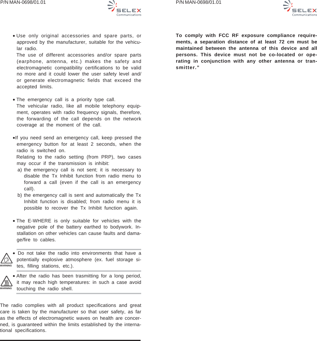 P/N MAN-0698/01.01 P/N MAN-0698/01.01•Use only original accessories and spare parts, orapproved by the manufacturer, suitable for the vehicu-lar radio.The use of different accessories and/or spare parts(earphone, antenna, etc.) makes the safety andelectromagnetic compatibility certifications to be validno more and it could lower the user safety level and/or generate electromagnetic fields that exceed theaccepted limits.•The emergency call is a priority type call.The vehicular radio, like all mobile telephony equip-ment, operates with radio frequency signals, therefore,the forwarding of the call depends on the networkcoverage at the moment of the call.•If you need send an emergency call, keep pressed theemergency button for at least 2 seconds, when theradio is switched on.Relating to the radio setting (from PRP), two casesmay occur if the transmission is inhibit:  a) the emergency call is not sent; it is necessary todisable the Tx Inhibit function from radio menu toforward a call (even if the call is an emergencycall).  b) the emergency call is sent and automatically the TxInhibit function is disabled; from radio menu it ispossible to recover the Tx Inhibit function again.•The E-WHERE is only suitable for vehicles with thenegative pole of the battery earthed to bodywork. In-stallation on other vehicles can cause faults and dama-ge/fire to cables.• Do not take the radio into environments that have apotentially explosive atmosphere (ex. fuel storage si-tes, filling stations, etc.).•After the radio has been trasmitting for a long period,it may reach high temperatures: in such a case avoidtouching the radio shell.The radio complies with all product specifications and greatcare is taken by the manufacturer so that user safety, as faras the effects of electromagnetic waves on health are concer-ned, is guaranteed within the limits established by the interna-tional specifications.WARNINGWARNINGTo comply with FCC RF exposure compliance require-ments, a separation distance of at least 72 cm must bemaintained between the antenna of this device and allpersons. This device must not be co-located or ope-rating in conjunction with any other antenna or tran-smitter.”