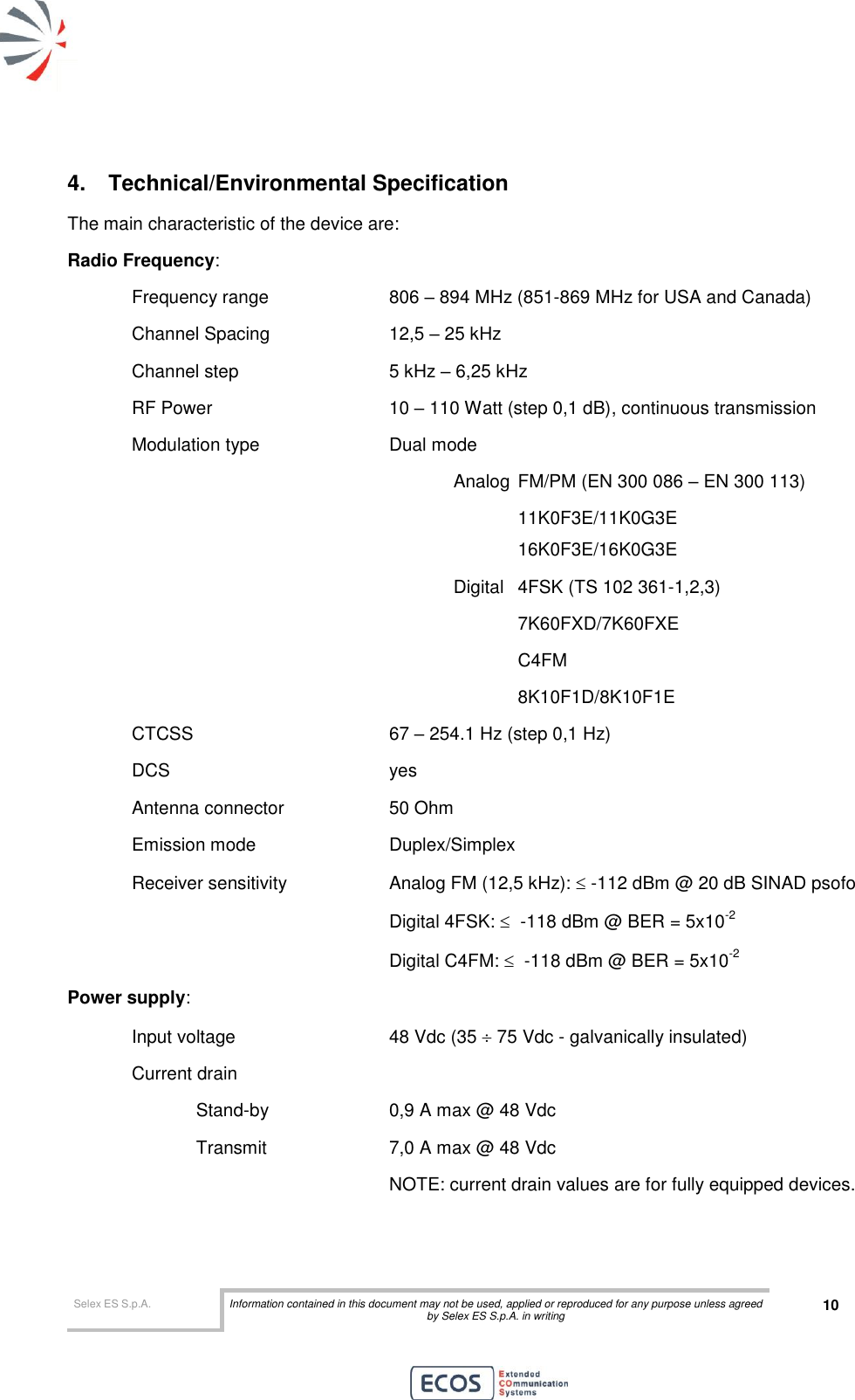  Selex ES S.p.A. Information contained in this document may not be used, applied or reproduced for any purpose unless agreed by Selex ES S.p.A. in writing 10       4.  Technical/Environmental Specification The main characteristic of the device are: Radio Frequency:  Frequency range    806 – 894 MHz (851-869 MHz for USA and Canada) Channel Spacing    12,5 – 25 kHz  Channel step      5 kHz – 6,25 kHz RF Power      10 – 110 Watt (step 0,1 dB), continuous transmission Modulation type     Dual mode  Analog  FM/PM (EN 300 086 – EN 300 113)       11K0F3E/11K0G3E       16K0F3E/16K0G3E Digital  4FSK (TS 102 361-1,2,3)   7K60FXD/7K60FXE   C4FM 8K10F1D/8K10F1E CTCSS       67 – 254.1 Hz (step 0,1 Hz) DCS        yes Antenna connector    50 Ohm Emission mode     Duplex/Simplex  Receiver sensitivity    Analog FM (12,5 kHz):  -112 dBm @ 20 dB SINAD psofo         Digital 4FSK:   -118 dBm @ BER = 5x10-2         Digital C4FM:   -118 dBm @ BER = 5x10-2 Power supply:  Input voltage       48 Vdc (35  75 Vdc - galvanically insulated) Current drain             Stand-by    0,9 A max @ 48 Vdc     Transmit    7,0 A max @ 48 Vdc           NOTE: current drain values are for fully equipped devices.  