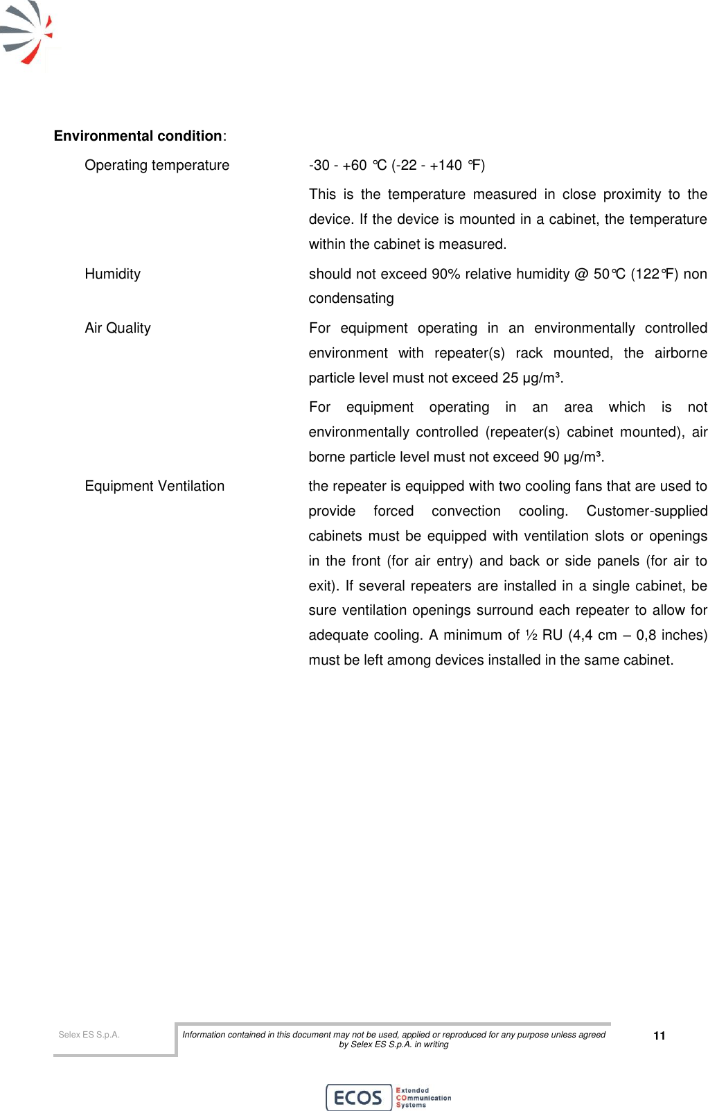  Selex ES S.p.A. Information contained in this document may not be used, applied or reproduced for any purpose unless agreed by Selex ES S.p.A. in writing 11       Environmental condition: Operating temperature    -30 - +60 °C (-22 - +140 °F)  This  is  the  temperature  measured  in  close  proximity  to  the device. If the device is mounted in a cabinet, the temperature within the cabinet is measured. Humidity    should not exceed 90% relative humidity @ 50°C (122°F) non condensating Air Quality   For  equipment  operating  in  an  environmentally  controlled environment  with  repeater(s)  rack  mounted,  the  airborne particle level must not exceed 25 μg/m³. For  equipment  operating  in  an  area  which  is  not environmentally  controlled  (repeater(s)  cabinet  mounted),  air borne particle level must not exceed 90 μg/m³. Equipment Ventilation  the repeater is equipped with two cooling fans that are used to provide  forced  convection  cooling.  Customer-supplied cabinets must be equipped with ventilation slots or  openings in the  front  (for  air  entry) and back  or side  panels (for  air to exit). If several repeaters are installed in a single cabinet, be sure ventilation openings surround each repeater to allow for adequate cooling. A minimum of ½ RU (4,4 cm – 0,8 inches) must be left among devices installed in the same cabinet. 