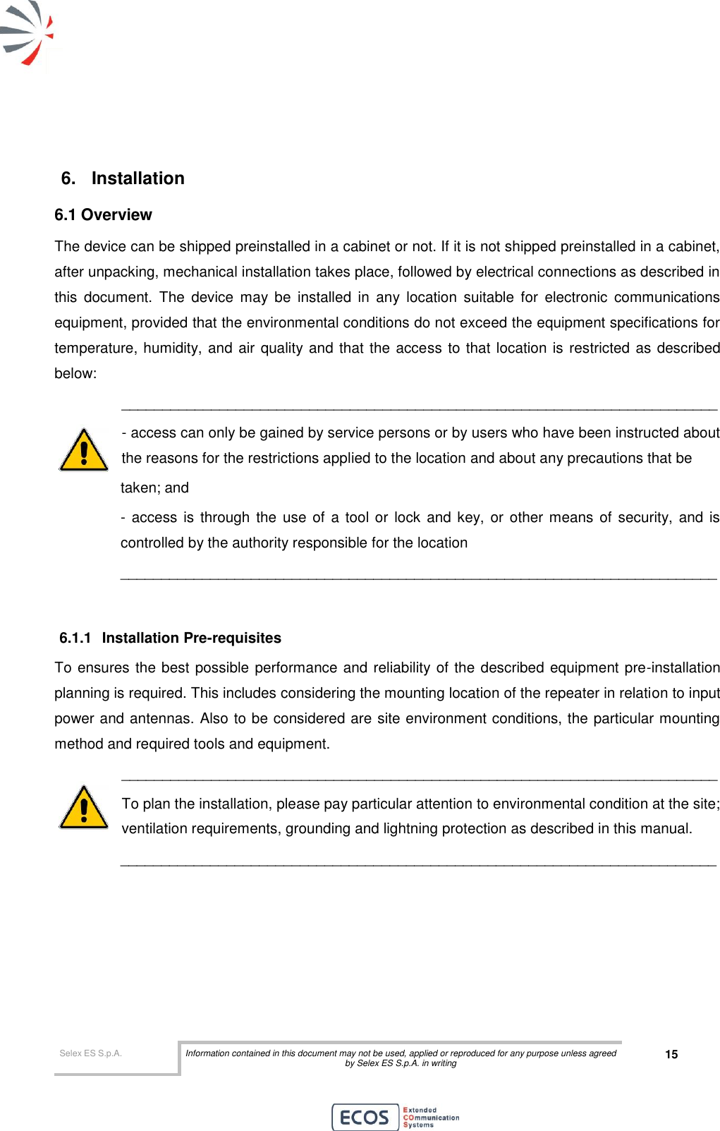  Selex ES S.p.A. Information contained in this document may not be used, applied or reproduced for any purpose unless agreed by Selex ES S.p.A. in writing 15        6.  Installation 6.1 Overview The device can be shipped preinstalled in a cabinet or not. If it is not shipped preinstalled in a cabinet, after unpacking, mechanical installation takes place, followed by electrical connections as described in this  document.  The  device  may  be  installed  in  any  location  suitable  for  electronic  communications equipment, provided that the environmental conditions do not exceed the equipment specifications for temperature, humidity, and air quality and that the access to that location is restricted as described below: _________________________________________________________________________ - access can only be gained by service persons or by users who have been instructed about the reasons for the restrictions applied to the location and about any precautions that be  taken; and - access is  through the  use of a  tool or  lock  and key, or other means of security, and is controlled by the authority responsible for the location _________________________________________________________________________  6.1.1  Installation Pre-requisites To ensures the best possible performance and reliability of the described equipment pre-installation planning is required. This includes considering the mounting location of the repeater in relation to input power and antennas. Also to be considered are site environment conditions, the particular mounting method and required tools and equipment. _________________________________________________________________________ To plan the installation, please pay particular attention to environmental condition at the site; ventilation requirements, grounding and lightning protection as described in this manual. _________________________________________________________________________     