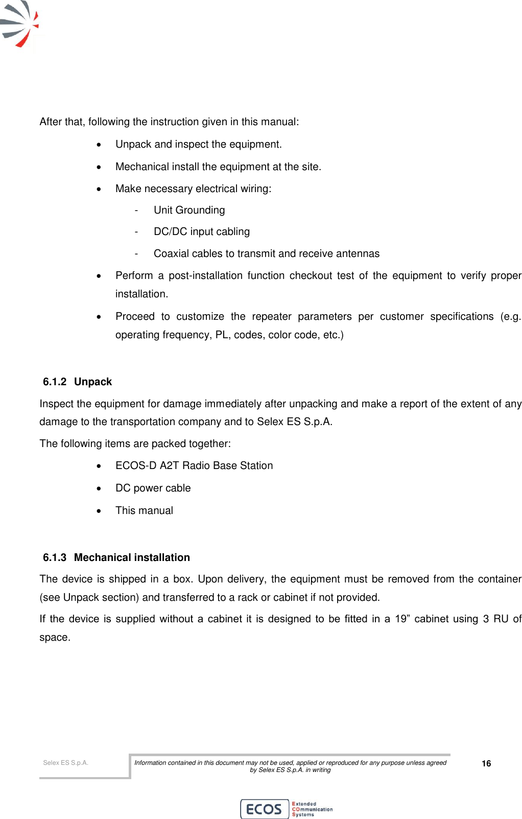  Selex ES S.p.A. Information contained in this document may not be used, applied or reproduced for any purpose unless agreed by Selex ES S.p.A. in writing 16        After that, following the instruction given in this manual:   Unpack and inspect the equipment.   Mechanical install the equipment at the site.   Make necessary electrical wiring: -  Unit Grounding -  DC/DC input cabling -  Coaxial cables to transmit and receive antennas   Perform  a  post-installation  function  checkout  test  of  the  equipment  to  verify  proper installation.   Proceed  to  customize  the  repeater  parameters  per  customer  specifications  (e.g. operating frequency, PL, codes, color code, etc.)  6.1.2  Unpack  Inspect the equipment for damage immediately after unpacking and make a report of the extent of any damage to the transportation company and to Selex ES S.p.A. The following items are packed together:   ECOS-D A2T Radio Base Station   DC power cable   This manual  6.1.3  Mechanical installation The device is shipped in a box. Upon delivery, the equipment must be removed from the container (see Unpack section) and transferred to a rack or cabinet if not provided. If  the  device  is  supplied  without  a  cabinet  it  is  designed  to  be  fitted  in  a  19”  cabinet  using 3 RU of space. 