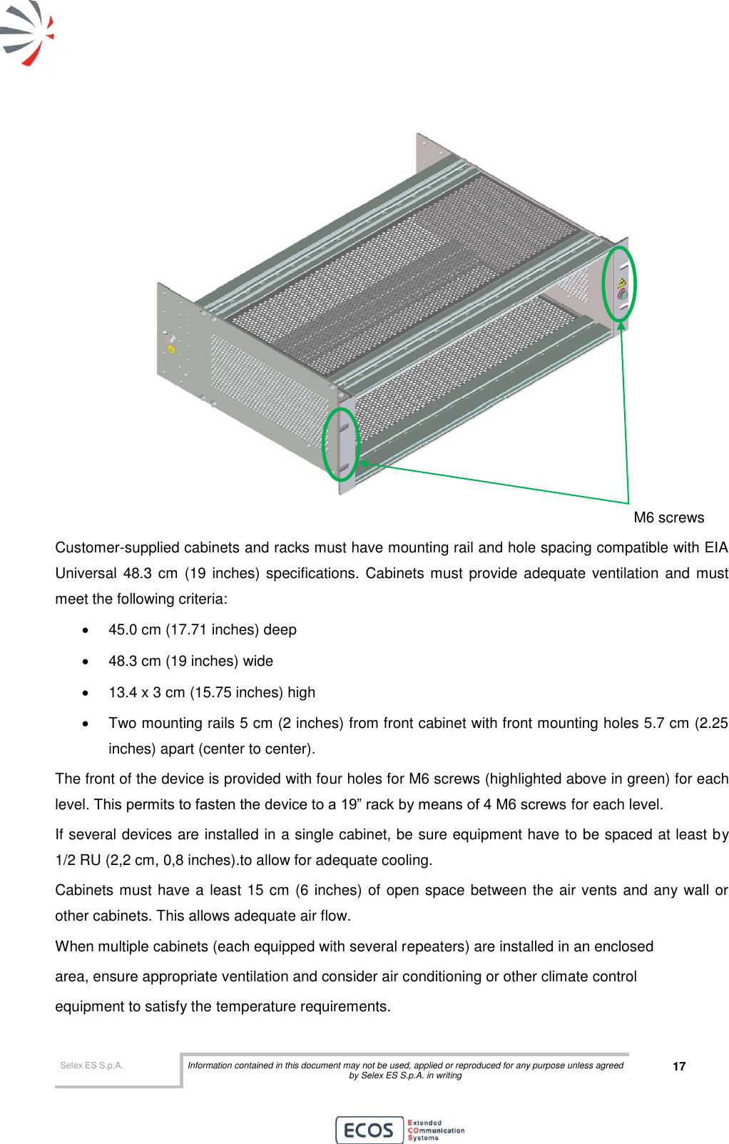  Selex ES S.p.A. Information contained in this document may not be used, applied or reproduced for any purpose unless agreed by Selex ES S.p.A. in writing 17        M6 screws Customer-supplied cabinets and racks must have mounting rail and hole spacing compatible with EIA Universal  48.3 cm  (19 inches) specifications. Cabinets must  provide adequate  ventilation and must meet the following criteria:   45.0 cm (17.71 inches) deep   48.3 cm (19 inches) wide  13.4 x 3 cm (15.75 inches) high   Two mounting rails 5 cm (2 inches) from front cabinet with front mounting holes 5.7 cm (2.25 inches) apart (center to center). The front of the device is provided with four holes for M6 screws (highlighted above in green) for each level. This permits to fasten the device to a 19” rack by means of 4 M6 screws for each level. If several devices are installed in a single cabinet, be sure equipment have to be spaced at least by 1/2 RU (2,2 cm, 0,8 inches).to allow for adequate cooling. Cabinets must have a least 15 cm (6 inches) of open space between the air vents and any wall or other cabinets. This allows adequate air flow. When multiple cabinets (each equipped with several repeaters) are installed in an enclosed area, ensure appropriate ventilation and consider air conditioning or other climate control equipment to satisfy the temperature requirements. 