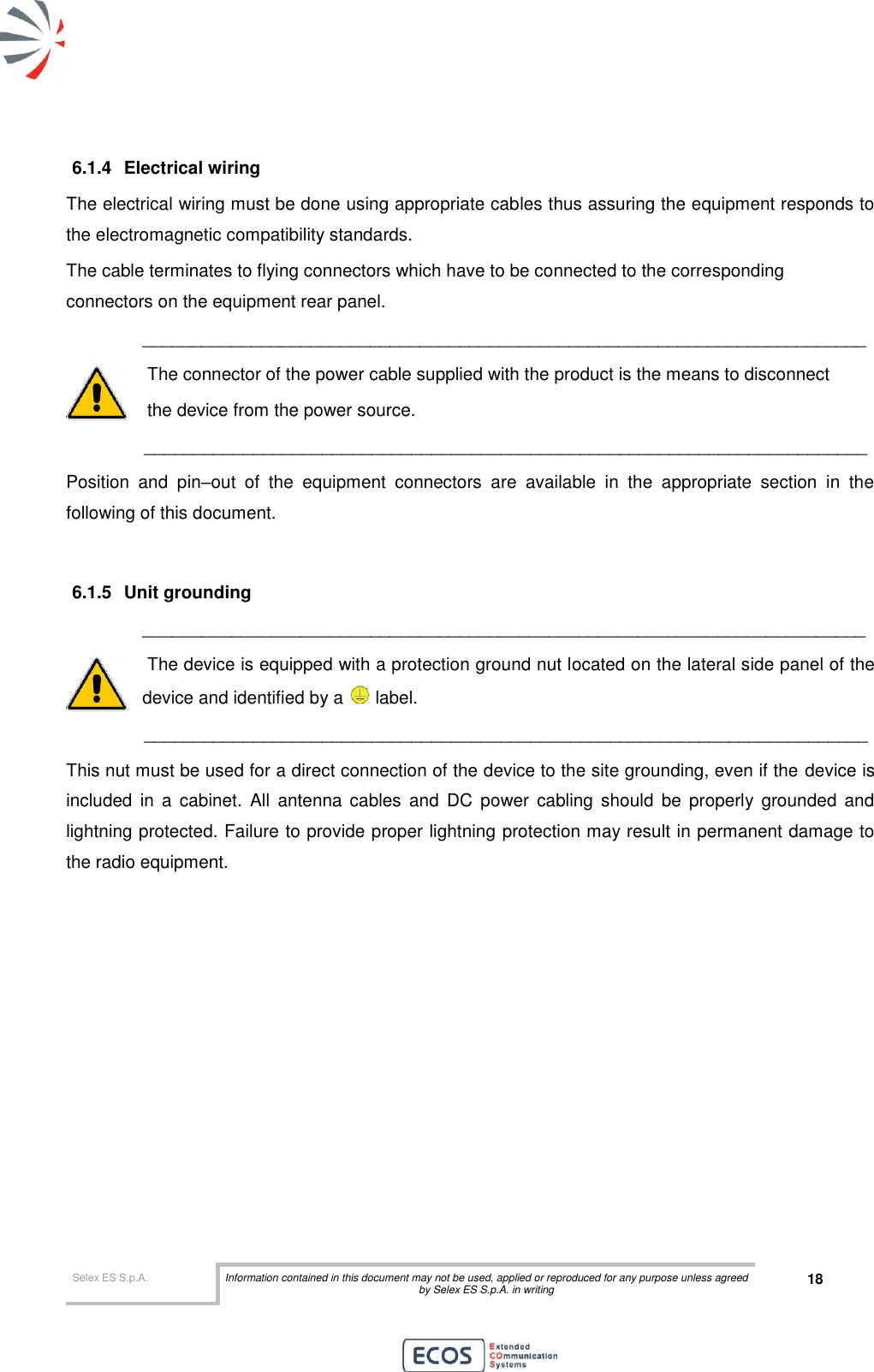  Selex ES S.p.A. Information contained in this document may not be used, applied or reproduced for any purpose unless agreed by Selex ES S.p.A. in writing 18       6.1.4  Electrical wiring The electrical wiring must be done using appropriate cables thus assuring the equipment responds to the electromagnetic compatibility standards. The cable terminates to flying connectors which have to be connected to the corresponding connectors on the equipment rear panel. _________________________________________________________________________  The connector of the power cable supplied with the product is the means to disconnect   the device from the power source.        _________________________________________________________________________ Position  and  pin–out  of  the  equipment  connectors  are  available  in  the  appropriate  section  in  the following of this document.  6.1.5  Unit grounding _________________________________________________________________________  The device is equipped with a protection ground nut located on the lateral side panel of the    device and identified by a   label.         _________________________________________________________________________ This nut must be used for a direct connection of the device to the site grounding, even if the device is included  in  a  cabinet.  All  antenna  cables  and  DC  power  cabling  should  be  properly  grounded  and lightning protected. Failure to provide proper lightning protection may result in permanent damage to the radio equipment.  