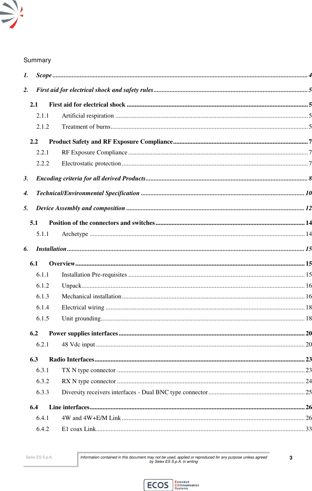  Selex ES S.p.A. Information contained in this document may not be used, applied or reproduced for any purpose unless agreed by Selex ES S.p.A. in writing 3       Summary 1. Scope ............................................................................................................................................................... 4 2. First aid for electrical shock and safety rules ................................................................................................ 5 2.1 First aid for electrical shock ................................................................................................................. 5 2.1.1 Artificial respiration ........................................................................................................................ 5 2.1.2 Treatment of burns........................................................................................................................... 5 2.2 Product Safety and RF Exposure Compliance .................................................................................... 7 2.2.1 RF Exposure Compliance ................................................................................................................ 7 2.2.2 Electrostatic protection .................................................................................................................... 7 3. Encoding criteria for all derived Products ..................................................................................................... 8 4. Technical/Environmental Specification ...................................................................................................... 10 5. Device Assembly and composition ............................................................................................................... 12 5.1 Position of the connectors and switches ............................................................................................. 14 5.1.1 Archetype ...................................................................................................................................... 14 6. Installation .................................................................................................................................................... 15 6.1 Overview ............................................................................................................................................... 15 6.1.1 Installation Pre-requisites .............................................................................................................. 15 6.1.2 Unpack ........................................................................................................................................... 16 6.1.3 Mechanical installation .................................................................................................................. 16 6.1.4 Electrical wiring ............................................................................................................................ 18 6.1.5 Unit grounding ............................................................................................................................... 18 6.2 Power supplies interfaces .................................................................................................................... 20 6.2.1 48 Vdc input .................................................................................................................................. 20 6.3 Radio Interfaces ................................................................................................................................... 23 6.3.1 TX N type connector ..................................................................................................................... 23 6.3.2 RX N type connector ..................................................................................................................... 24 6.3.3 Diversity receivers interfaces - Dual BNC type connector ............................................................ 25 6.4 Line interfaces ...................................................................................................................................... 26 6.4.1 4W and 4W+E/M Link .................................................................................................................. 26 6.4.2 E1 coax Link .................................................................................................................................. 33 