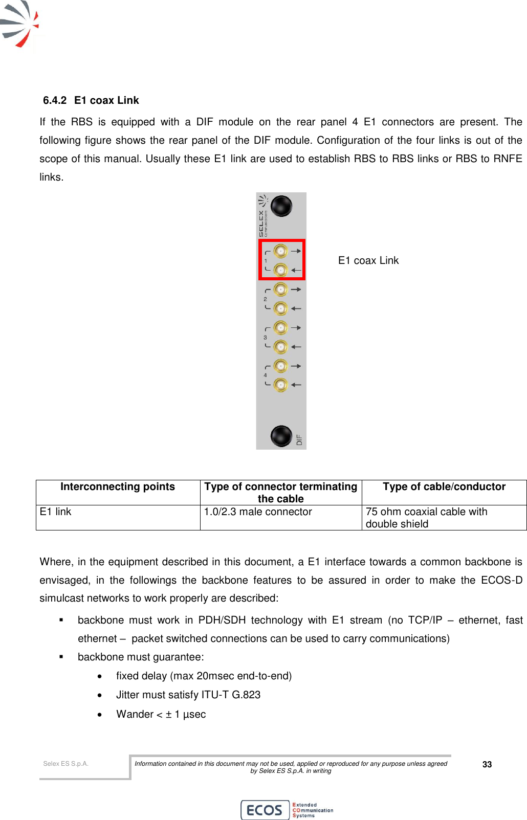  Selex ES S.p.A. Information contained in this document may not be used, applied or reproduced for any purpose unless agreed by Selex ES S.p.A. in writing 33       6.4.2  E1 coax Link If  the  RBS  is  equipped  with  a  DIF  module  on  the  rear  panel  4  E1  connectors  are  present.  The following figure shows the rear panel of the DIF module. Configuration of the four links is out of the scope of this manual. Usually these E1 link are used to establish RBS to RBS links or RBS to RNFE links.    Interconnecting points Type of connector terminating the cable Type of cable/conductor E1 link 1.0/2.3 male connector 75 ohm coaxial cable with double shield  Where, in the equipment described in this document, a E1 interface towards a common backbone is envisaged,  in  the  followings  the  backbone  features  to  be  assured  in  order  to  make  the  ECOS-D simulcast networks to work properly are described:   backbone  must  work  in  PDH/SDH  technology  with  E1  stream  (no  TCP/IP  –  ethernet,  fast ethernet –  packet switched connections can be used to carry communications)   backbone must guarantee:   fixed delay (max 20msec end-to-end)   Jitter must satisfy ITU-T G.823   Wander &lt; ± 1 µsec E1 coax Link  