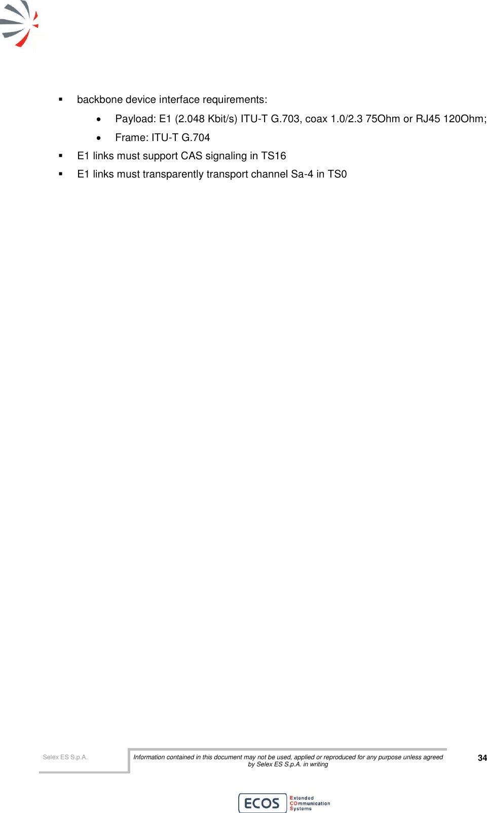  Selex ES S.p.A. Information contained in this document may not be used, applied or reproduced for any purpose unless agreed by Selex ES S.p.A. in writing 34         backbone device interface requirements:   Payload: E1 (2.048 Kbit/s) ITU-T G.703, coax 1.0/2.3 75Ohm or RJ45 120Ohm;   Frame: ITU-T G.704   E1 links must support CAS signaling in TS16   E1 links must transparently transport channel Sa-4 in TS0   