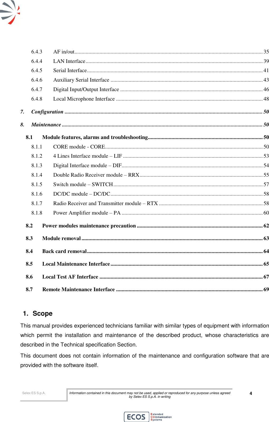  Selex ES S.p.A. Information contained in this document may not be used, applied or reproduced for any purpose unless agreed by Selex ES S.p.A. in writing 4       6.4.3 AF in/out ........................................................................................................................................ 35 6.4.4 LAN Interface ................................................................................................................................ 39 6.4.5 Serial Interface ............................................................................................................................... 41 6.4.6 Auxiliary Serial Interface .............................................................................................................. 43 6.4.7 Digital Input/Output Interface ....................................................................................................... 46 6.4.8 Local Microphone Interface .......................................................................................................... 48 7. Configuration ............................................................................................................................................... 50 8. Maintenance ................................................................................................................................................. 50 8.1 Module features, alarms and troubleshooting................................................................................... 50 8.1.1 CORE module - CORE .................................................................................................................. 50 8.1.2 4 Lines Interface module – LIF ..................................................................................................... 53 8.1.3 Digital Interface module – DIF ...................................................................................................... 54 8.1.4 Double Radio Receiver module – RRX ......................................................................................... 55 8.1.5 Switch module – SWITCH ............................................................................................................ 57 8.1.6 DC/DC module – DC/DC .............................................................................................................. 58 8.1.7 Radio Receiver and Transmitter module – RTX ........................................................................... 58 8.1.8 Power Amplifier module – PA ...................................................................................................... 60 8.2 Power modules maintenance precaution ........................................................................................... 62 8.3 Module removal ................................................................................................................................... 63 8.4 Back card removal ............................................................................................................................... 64 8.5 Local Maintenance Interface .............................................................................................................. 65 8.6 Local Test AF Interface ...................................................................................................................... 67 8.7 Remote Maintenance Interface .......................................................................................................... 69  1.  Scope  This manual provides experienced technicians familiar with similar types of equipment with information which  permit  the  installation  and  maintenance  of  the  described  product,  whose  characteristics  are described in the Technical specification Section. This document does not contain information of the maintenance and configuration software that are provided with the software itself. 