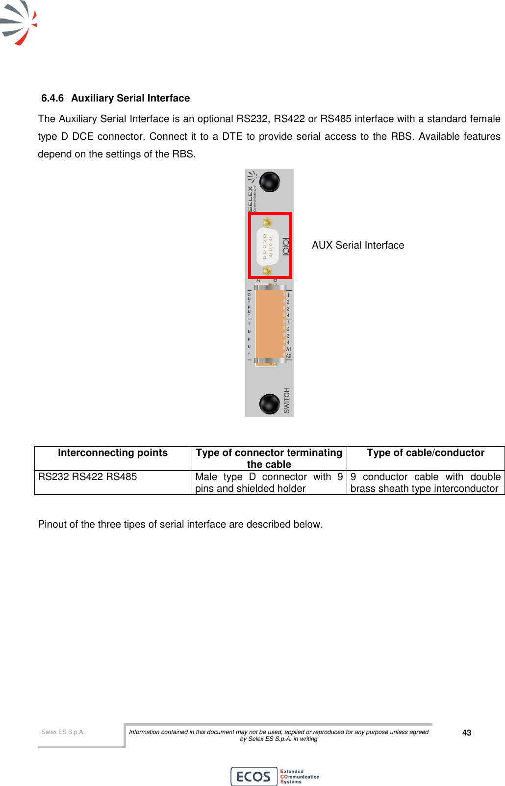  Selex ES S.p.A. Information contained in this document may not be used, applied or reproduced for any purpose unless agreed by Selex ES S.p.A. in writing 43       6.4.6  Auxiliary Serial Interface The Auxiliary Serial Interface is an optional RS232, RS422 or RS485 interface with a standard female type D DCE connector. Connect it to a DTE to provide serial access to the RBS. Available features depend on the settings of the RBS.    Interconnecting points Type of connector terminating the cable Type of cable/conductor RS232 RS422 RS485 Male  type  D  connector  with  9 pins and shielded holder 9  conductor  cable  with  double brass sheath type interconductor  Pinout of the three tipes of serial interface are described below. AUX Serial Interface 