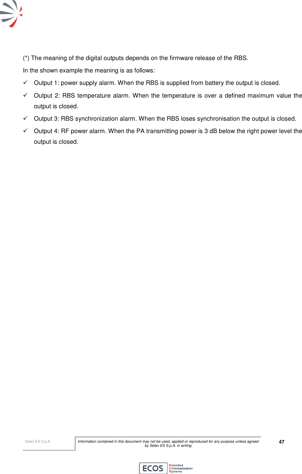  Selex ES S.p.A. Information contained in this document may not be used, applied or reproduced for any purpose unless agreed by Selex ES S.p.A. in writing 47       (*) The meaning of the digital outputs depends on the firmware release of the RBS. In the shown example the meaning is as follows:   Output 1: power supply alarm. When the RBS is supplied from battery the output is closed.   Output 2: RBS temperature alarm. When the temperature is over a defined maximum value the output is closed.   Output 3: RBS synchronization alarm. When the RBS loses synchronisation the output is closed.   Output 4: RF power alarm. When the PA transmitting power is 3 dB below the right power level the output is closed.  