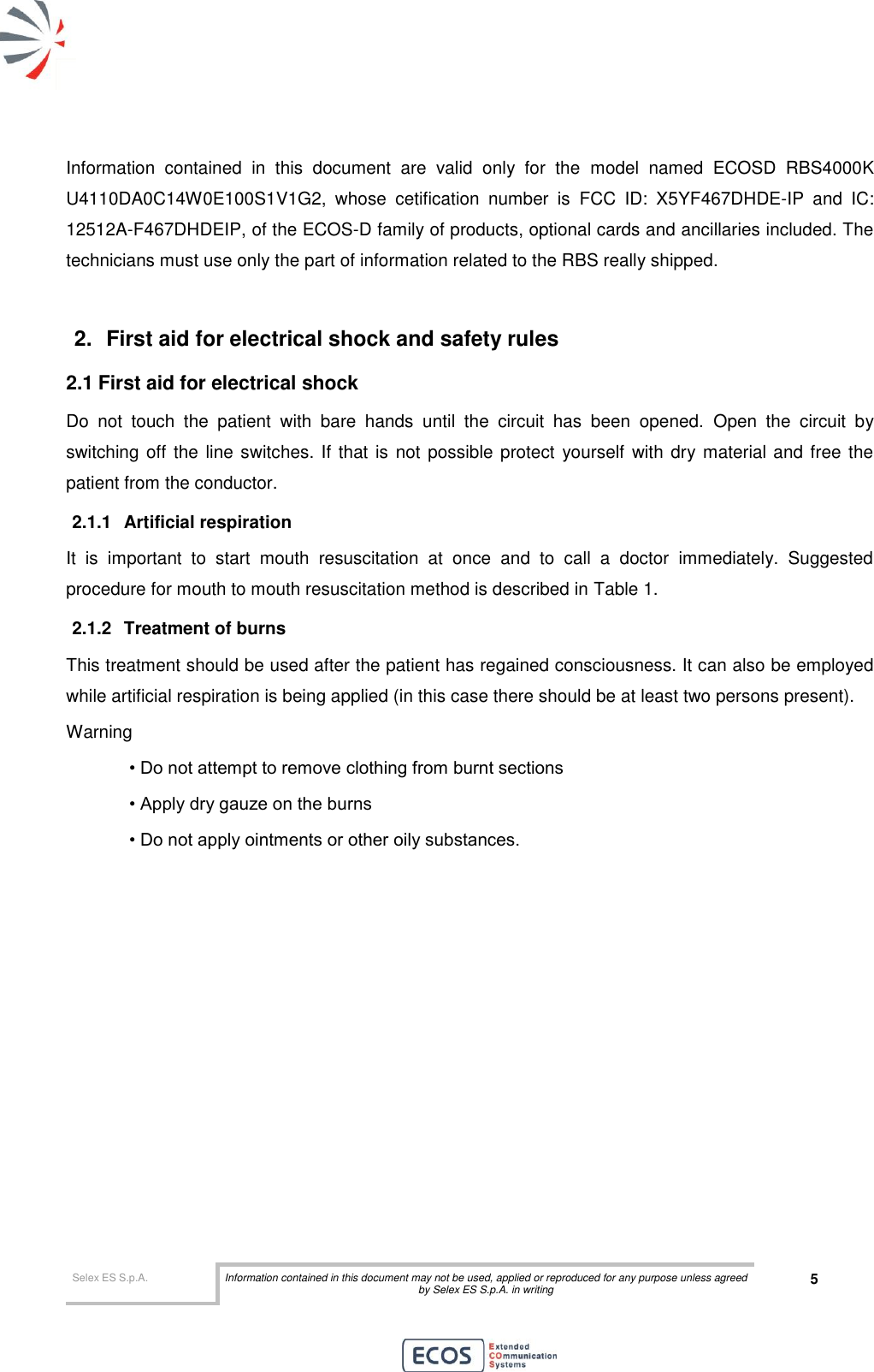  Selex ES S.p.A. Information contained in this document may not be used, applied or reproduced for any purpose unless agreed by Selex ES S.p.A. in writing 5       Information  contained  in  this  document  are  valid  only  for  the  model  named  ECOSD  RBS4000K U4110DA0C14W0E100S1V1G2,  whose  cetification  number  is  FCC  ID:  X5YF467DHDE-IP  and  IC: 12512A-F467DHDEIP, of the ECOS-D family of products, optional cards and ancillaries included. The technicians must use only the part of information related to the RBS really shipped.  2.  First aid for electrical shock and safety rules 2.1 First aid for electrical shock Do  not  touch  the  patient  with  bare  hands  until  the  circuit  has  been  opened.  Open  the  circuit  by switching off the  line switches. If that is  not possible protect  yourself  with dry material and free the patient from the conductor. 2.1.1  Artificial respiration It  is  important  to  start  mouth  resuscitation  at  once  and  to  call  a  doctor  immediately.  Suggested procedure for mouth to mouth resuscitation method is described in Table 1. 2.1.2  Treatment of burns This treatment should be used after the patient has regained consciousness. It can also be employed while artificial respiration is being applied (in this case there should be at least two persons present). Warning • Do not attempt to remove clothing from burnt sections • Apply dry gauze on the burns • Do not apply ointments or other oily substances.  