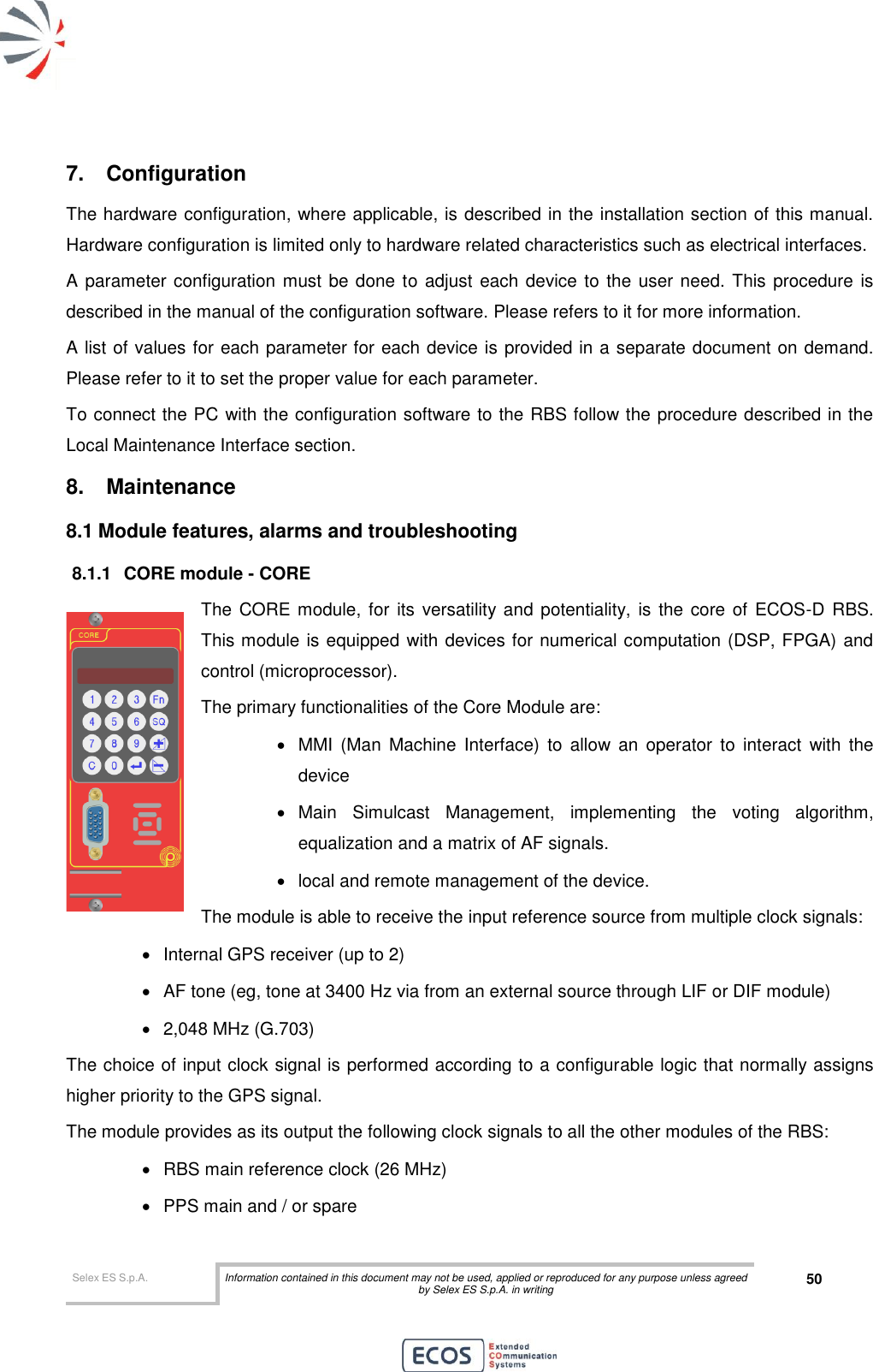  Selex ES S.p.A. Information contained in this document may not be used, applied or reproduced for any purpose unless agreed by Selex ES S.p.A. in writing 50       7.  Configuration The hardware configuration, where applicable, is described in the installation section of this manual. Hardware configuration is limited only to hardware related characteristics such as electrical interfaces. A parameter configuration must be done to adjust  each device to the user need. This procedure is described in the manual of the configuration software. Please refers to it for more information.  A list of values for each parameter for each device is provided in a separate document on demand. Please refer to it to set the proper value for each parameter. To connect the PC with the configuration software to the RBS follow the procedure described in the Local Maintenance Interface section. 8.  Maintenance 8.1 Module features, alarms and troubleshooting 8.1.1  CORE module - CORE The CORE module,  for its  versatility and  potentiality, is the  core of  ECOS-D  RBS. This module is equipped with devices for numerical computation (DSP, FPGA) and control (microprocessor). The primary functionalities of the Core Module are:   MMI  (Man  Machine  Interface)  to  allow  an  operator  to  interact  with  the device    Main  Simulcast  Management,  implementing  the  voting  algorithm, equalization and a matrix of AF signals.   local and remote management of the device. The module is able to receive the input reference source from multiple clock signals:   Internal GPS receiver (up to 2)   AF tone (eg, tone at 3400 Hz via from an external source through LIF or DIF module)   2,048 MHz (G.703) The choice of input clock signal is performed according to a configurable logic that normally assigns higher priority to the GPS signal. The module provides as its output the following clock signals to all the other modules of the RBS:   RBS main reference clock (26 MHz)   PPS main and / or spare 