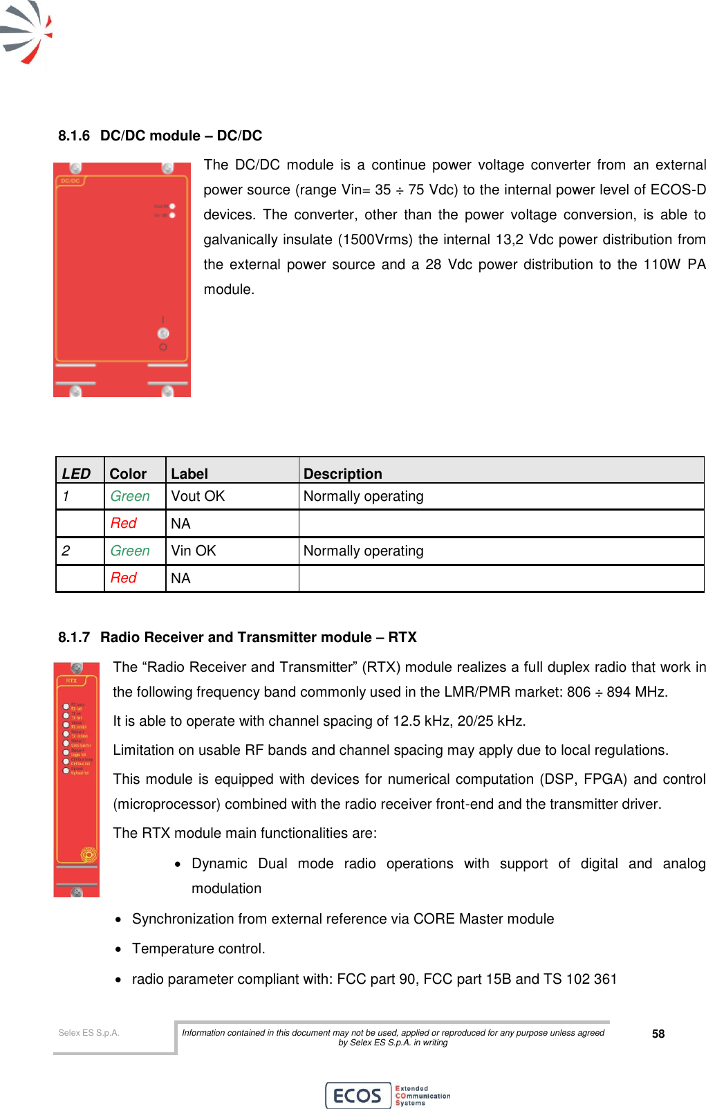  Selex ES S.p.A. Information contained in this document may not be used, applied or reproduced for any purpose unless agreed by Selex ES S.p.A. in writing 58       8.1.6  DC/DC module – DC/DC The  DC/DC  module  is  a  continue  power  voltage  converter  from  an  external power source (range Vin= 35 ÷ 75 Vdc) to the internal power level of ECOS-D devices.  The  converter,  other  than  the  power  voltage  conversion,  is  able  to galvanically insulate (1500Vrms) the internal 13,2 Vdc power distribution from the external  power source and a 28  Vdc power distribution to the 110W  PA module.      LED Color Label Description 1 Green  Vout OK Normally operating  Red NA  2 Green  Vin OK Normally operating  Red NA   8.1.7  Radio Receiver and Transmitter module – RTX The “Radio Receiver and Transmitter” (RTX) module realizes a full duplex radio that work in the following frequency band commonly used in the LMR/PMR market: 806 ÷ 894 MHz. It is able to operate with channel spacing of 12.5 kHz, 20/25 kHz.  Limitation on usable RF bands and channel spacing may apply due to local regulations. This module is equipped with devices for numerical computation (DSP, FPGA) and control (microprocessor) combined with the radio receiver front-end and the transmitter driver. The RTX module main functionalities are:   Dynamic  Dual  mode  radio  operations  with  support  of  digital  and  analog modulation    Synchronization from external reference via CORE Master module   Temperature control.   radio parameter compliant with: FCC part 90, FCC part 15B and TS 102 361 