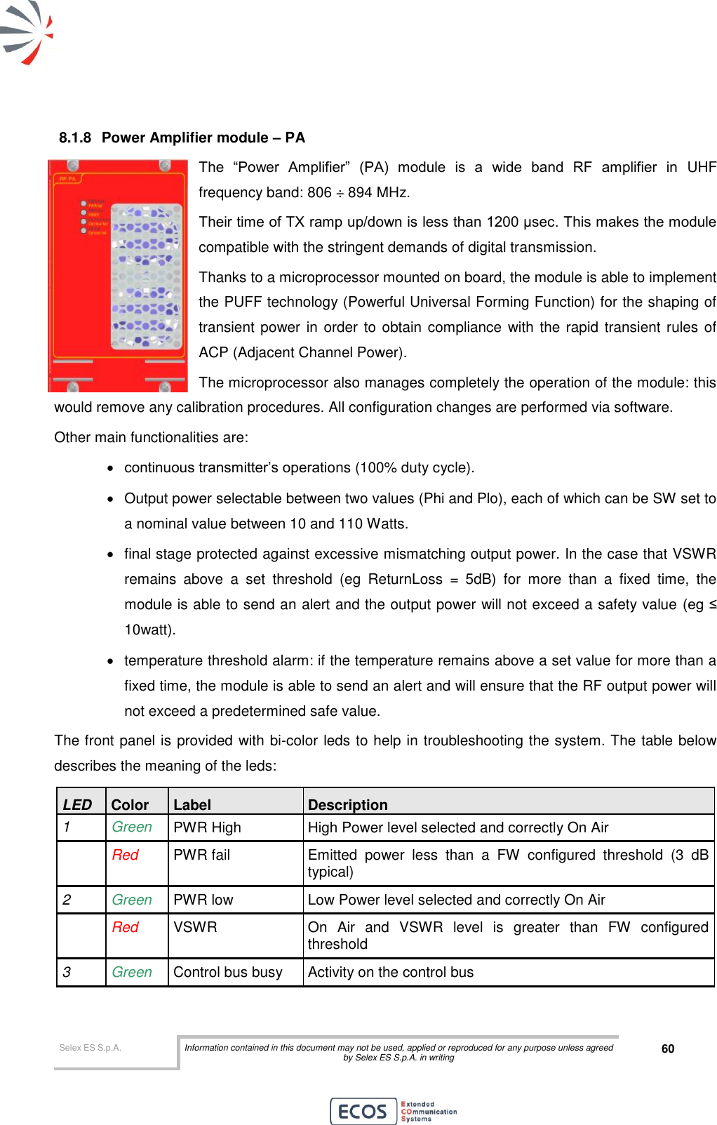  Selex ES S.p.A. Information contained in this document may not be used, applied or reproduced for any purpose unless agreed by Selex ES S.p.A. in writing 60       8.1.8  Power Amplifier module – PA The  “Power  Amplifier”  (PA)  module  is  a  wide  band  RF  amplifier  in  UHF frequency band: 806 ÷ 894 MHz. Their time of TX ramp up/down is less than 1200 μsec. This makes the module compatible with the stringent demands of digital transmission. Thanks to a microprocessor mounted on board, the module is able to implement the PUFF technology (Powerful Universal Forming Function) for the shaping of transient power  in order to obtain compliance with the rapid transient rules of ACP (Adjacent Channel Power). The microprocessor also manages completely the operation of the module: this would remove any calibration procedures. All configuration changes are performed via software. Other main functionalities are:  continuous transmitter’s operations (100% duty cycle).   Output power selectable between two values (Phi and Plo), each of which can be SW set to a nominal value between 10 and 110 Watts.    final stage protected against excessive mismatching output power. In the case that VSWR remains  above  a  set  threshold  (eg  ReturnLoss  =  5dB)  for  more  than  a  fixed  time,  the module is able to send an alert and the output power will not exceed a safety value (eg ≤ 10watt).    temperature threshold alarm: if the temperature remains above a set value for more than a fixed time, the module is able to send an alert and will ensure that the RF output power will not exceed a predetermined safe value. The front panel is provided with bi-color leds to help in troubleshooting the system. The table below describes the meaning of the leds: LED Color Label Description 1 Green PWR High High Power level selected and correctly On Air   Red PWR fail Emitted  power  less  than  a  FW  configured  threshold  (3  dB typical) 2 Green PWR low Low Power level selected and correctly On Air  Red VSWR On  Air  and  VSWR  level  is  greater  than  FW  configured threshold 3 Green Control bus busy Activity on the control bus  