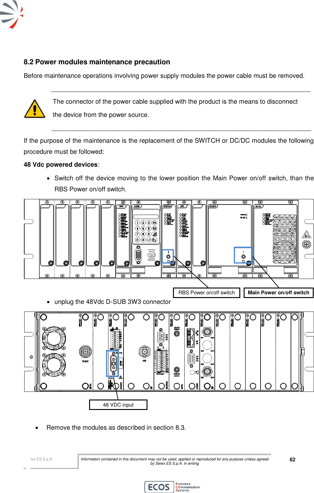  Selex ES S.p.A. Information contained in this document may not be used, applied or reproduced for any purpose unless agreed by Selex ES S.p.A. in writing 62       8.2 Power modules maintenance precaution Before maintenance operations involving power supply modules the power cable must be removed.  _________________________________________________________________________  The connector of the power cable supplied with the product is the means to disconnect   the device from the power source.         _________________________________________________________________________ If the purpose of the maintenance is the replacement of the SWITCH or DC/DC modules the following procedure must be followed: 48 Vdc powered devices:   Switch off the device moving to the lower position the Main Power on/off switch, than the RBS Power on/off switch.     unplug the 48Vdc D-SUB 3W3 connector      Remove the modules as described in section 8.3. 48 VDC input RBS Power on/off switch Main Power on/off switch 