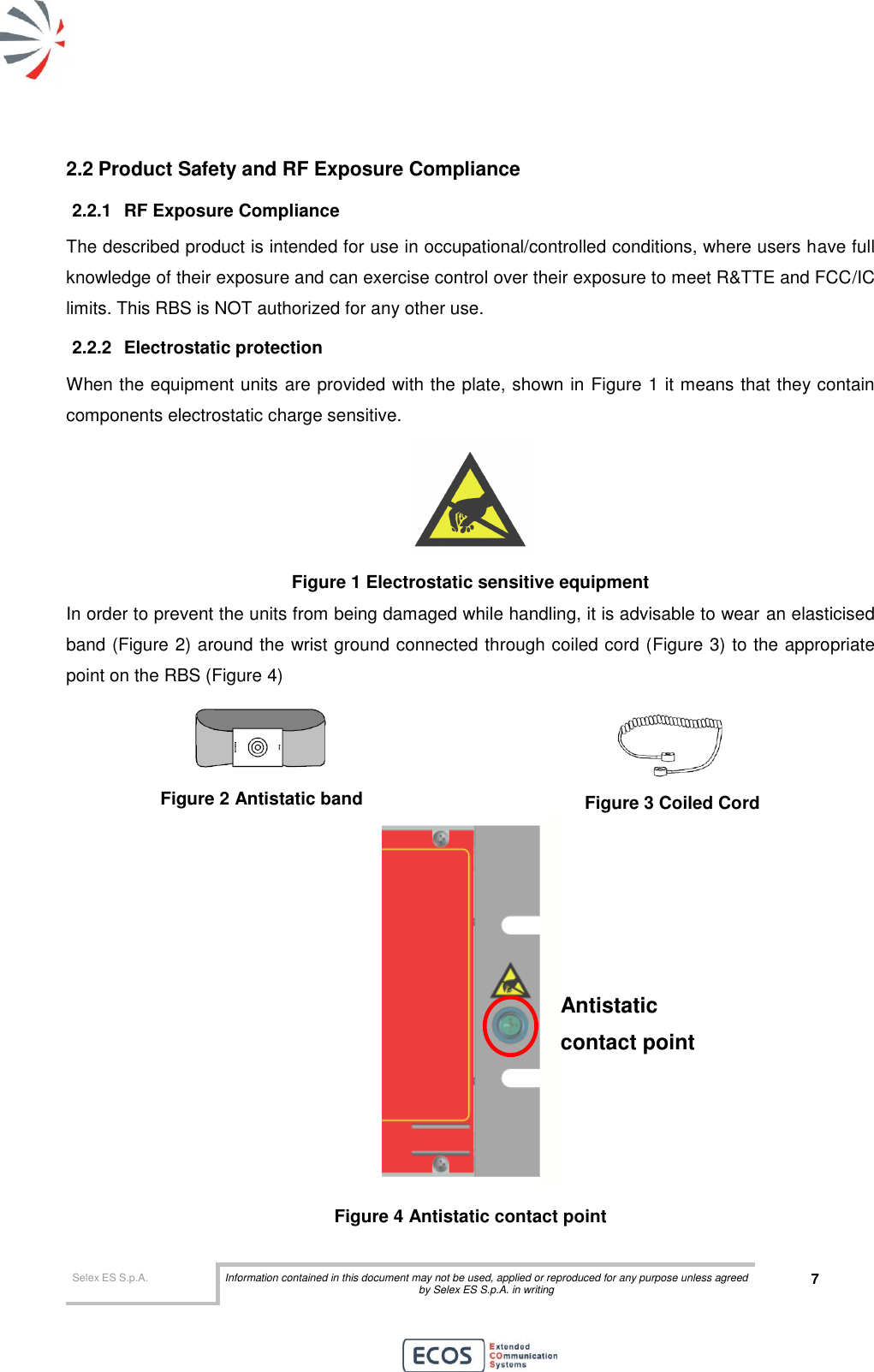  Selex ES S.p.A. Information contained in this document may not be used, applied or reproduced for any purpose unless agreed by Selex ES S.p.A. in writing 7       2.2 Product Safety and RF Exposure Compliance 2.2.1  RF Exposure Compliance The described product is intended for use in occupational/controlled conditions, where users have full knowledge of their exposure and can exercise control over their exposure to meet R&amp;TTE and FCC/IC limits. This RBS is NOT authorized for any other use. 2.2.2  Electrostatic protection When the equipment units are provided with the plate, shown in Figure 1 it means that they contain components electrostatic charge sensitive.  Figure 1 Electrostatic sensitive equipment In order to prevent the units from being damaged while handling, it is advisable to wear an elasticised band (Figure 2) around the wrist ground connected through coiled cord (Figure 3) to the appropriate point on the RBS (Figure 4)  Figure 2 Antistatic band  Figure 3 Coiled Cord  Figure 4 Antistatic contact point Antistatic contact point 