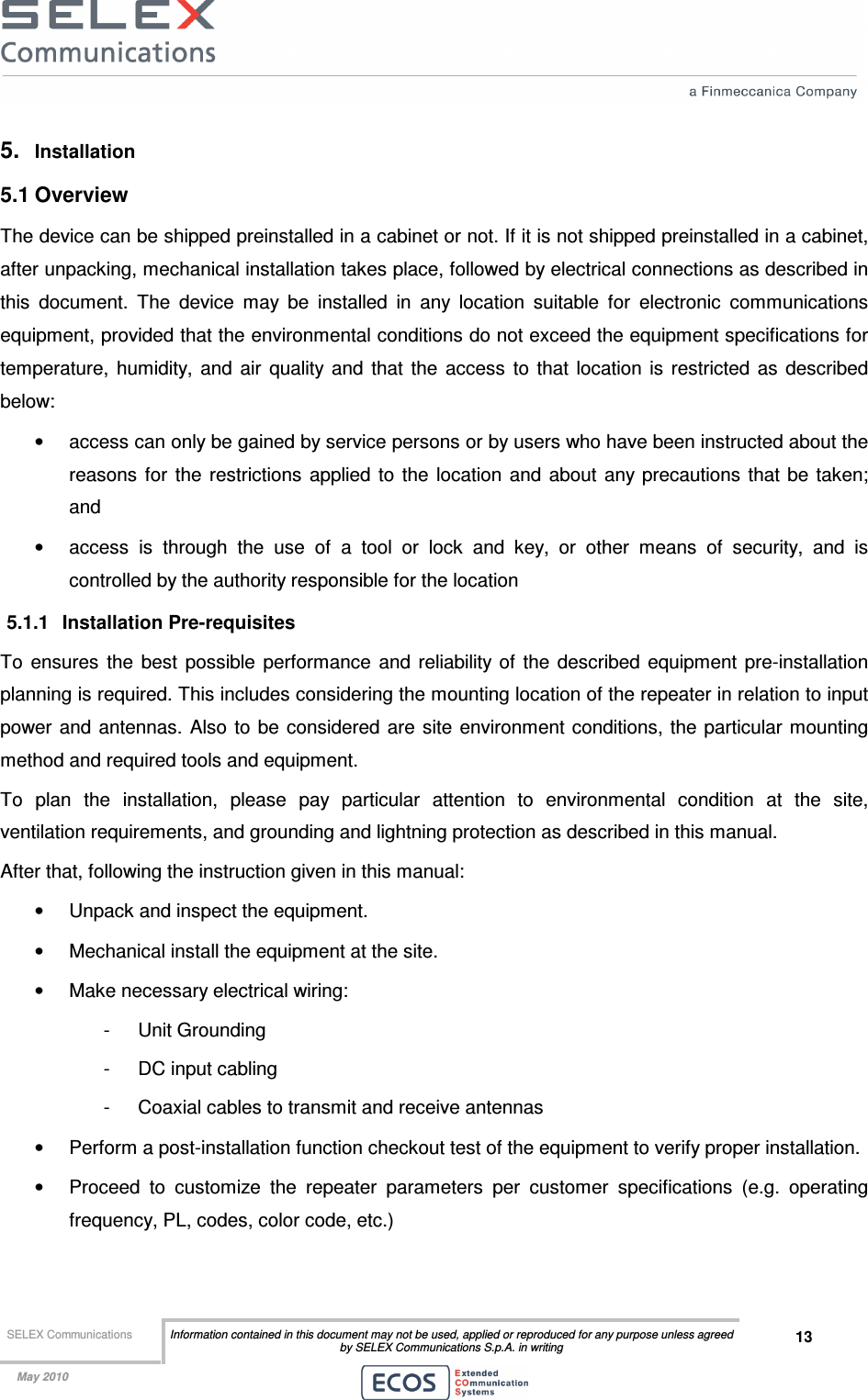  SELEX Communications  Information contained in this document may not be used, applied or reproduced for any purpose unless agreed by SELEX Communications S.p.A. in writing 13    May 2010    5.  Installation 5.1 Overview The device can be shipped preinstalled in a cabinet or not. If it is not shipped preinstalled in a cabinet, after unpacking, mechanical installation takes place, followed by electrical connections as described in this  document.  The  device  may  be  installed  in  any  location  suitable  for  electronic  communications equipment, provided that the environmental conditions do not exceed the equipment specifications for temperature,  humidity,  and  air  quality  and  that  the  access  to  that  location  is  restricted  as  described below: •  access can only be gained by service persons or by users who have been instructed about the reasons  for  the  restrictions  applied to the  location and about any precautions that be  taken; and •  access  is  through  the  use  of  a  tool  or  lock  and  key,  or  other  means  of  security,  and  is controlled by the authority responsible for the location 5.1.1  Installation Pre-requisites To  ensures  the  best  possible  performance  and  reliability of  the  described  equipment  pre-installation planning is required. This includes considering the mounting location of the repeater in relation to input power and  antennas.  Also to be  considered  are  site  environment conditions, the particular mounting method and required tools and equipment. To  plan  the  installation,  please  pay  particular  attention  to  environmental  condition  at  the  site, ventilation requirements, and grounding and lightning protection as described in this manual. After that, following the instruction given in this manual: •  Unpack and inspect the equipment. •  Mechanical install the equipment at the site. •  Make necessary electrical wiring: -  Unit Grounding -  DC input cabling -  Coaxial cables to transmit and receive antennas •  Perform a post-installation function checkout test of the equipment to verify proper installation. •  Proceed  to  customize  the  repeater  parameters  per  customer  specifications  (e.g.  operating frequency, PL, codes, color code, etc.) 