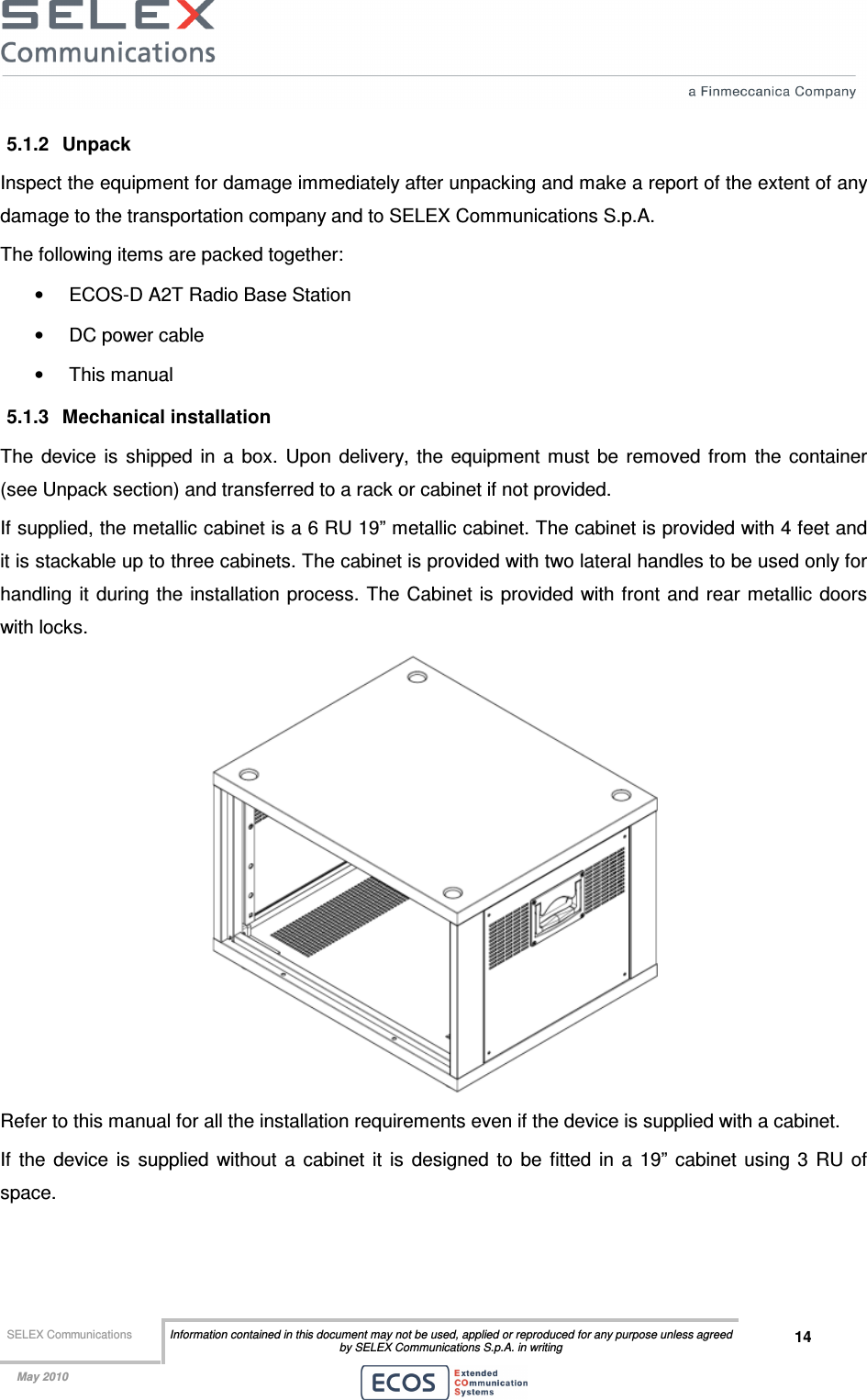  SELEX Communications  Information contained in this document may not be used, applied or reproduced for any purpose unless agreed by SELEX Communications S.p.A. in writing 14    May 2010    5.1.2  Unpack  Inspect the equipment for damage immediately after unpacking and make a report of the extent of any damage to the transportation company and to SELEX Communications S.p.A. The following items are packed together: •  ECOS-D A2T Radio Base Station •  DC power cable •  This manual 5.1.3  Mechanical installation The  device  is  shipped  in  a  box.  Upon  delivery,  the  equipment  must  be  removed  from  the  container (see Unpack section) and transferred to a rack or cabinet if not provided. If supplied, the metallic cabinet is a 6 RU 19” metallic cabinet. The cabinet is provided with 4 feet and it is stackable up to three cabinets. The cabinet is provided with two lateral handles to be used only for handling it  during the installation process. The Cabinet is  provided with front and  rear metallic doors with locks.  Refer to this manual for all the installation requirements even if the device is supplied with a cabinet. If  the  device  is  supplied  without  a  cabinet  it  is  designed  to  be  fitted  in  a  19”  cabinet  using  3  RU  of space. 