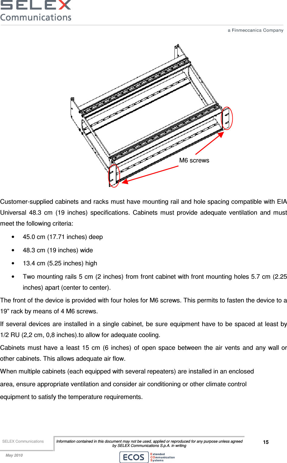  SELEX Communications  Information contained in this document may not be used, applied or reproduced for any purpose unless agreed by SELEX Communications S.p.A. in writing 15    May 2010     Customer-supplied cabinets and racks must have mounting rail and hole spacing compatible with EIA Universal  48.3  cm  (19  inches)  specifications.  Cabinets  must  provide  adequate  ventilation  and  must meet the following criteria: •  45.0 cm (17.71 inches) deep •  48.3 cm (19 inches) wide •  13.4 cm (5.25 inches) high •  Two mounting rails 5 cm (2 inches) from front cabinet with front mounting holes 5.7 cm (2.25 inches) apart (center to center). The front of the device is provided with four holes for M6 screws. This permits to fasten the device to a 19” rack by means of 4 M6 screws. If several devices are installed in a single cabinet, be sure equipment have to be spaced at least by 1/2 RU (2,2 cm, 0,8 inches).to allow for adequate cooling. Cabinets  must  have  a  least  15  cm  (6  inches)  of  open  space  between the  air  vents  and  any  wall or other cabinets. This allows adequate air flow. When multiple cabinets (each equipped with several repeaters) are installed in an enclosed area, ensure appropriate ventilation and consider air conditioning or other climate control equipment to satisfy the temperature requirements. M6 screws 