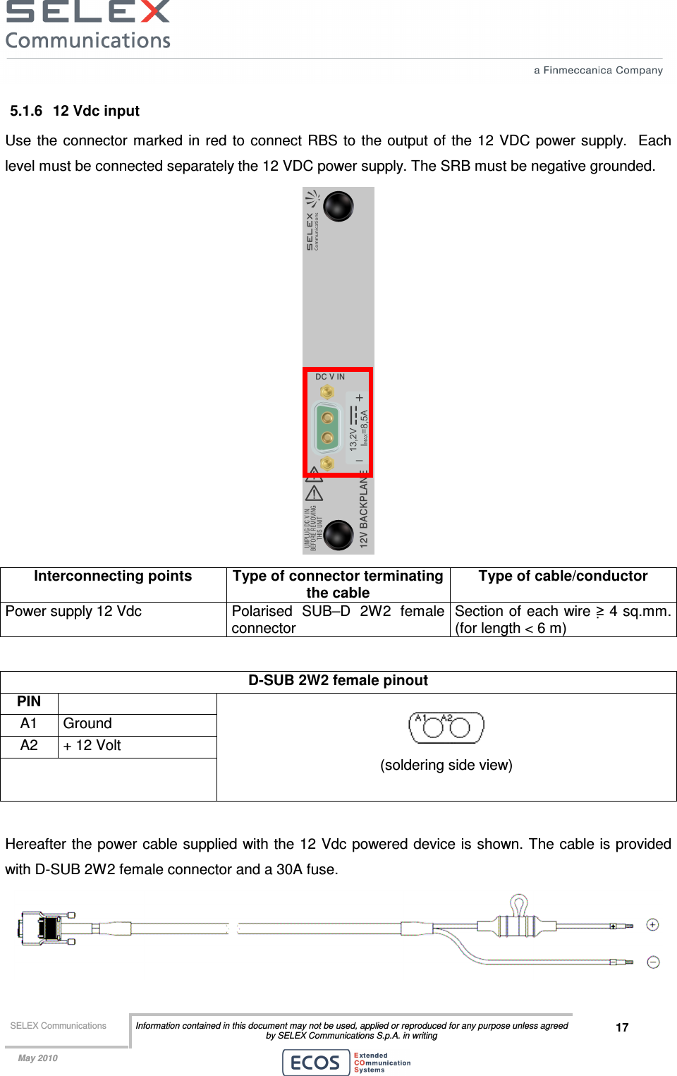  SELEX Communications  Information contained in this document may not be used, applied or reproduced for any purpose unless agreed by SELEX Communications S.p.A. in writing 17    May 2010    5.1.6  12 Vdc input Use  the connector marked  in red to  connect  RBS  to the output of the  12 VDC power supply.   Each level must be connected separately the 12 VDC power supply. The SRB must be negative grounded.  Interconnecting points  Type of connector terminating the cable Type of cable/conductor Power supply 12 Vdc  Polarised  SUB–D  2W2  female connector Section of each wire ≥ 4 sq.mm. (for length &lt; 6 m)  D-SUB 2W2 female pinout  PIN   A1  Ground A2  + 12 Volt        (soldering side view)  Hereafter the power cable supplied with the 12 Vdc  powered device is shown. The cable is provided with D-SUB 2W2 female connector and a 30A fuse.  