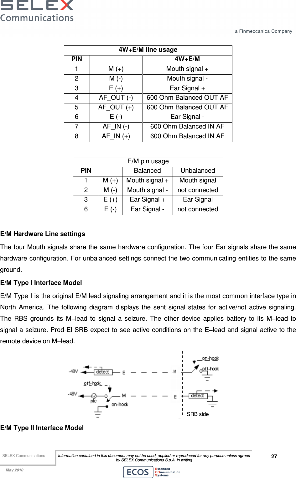  SELEX Communications  Information contained in this document may not be used, applied or reproduced for any purpose unless agreed by SELEX Communications S.p.A. in writing 27    May 2010    4W+E/M line usage PIN    4W+E/M 1  M (+)  Mouth signal + 2  M (-)  Mouth signal - 3  E (+)  Ear Signal + 4  AF_OUT (-)  600 Ohm Balanced OUT AF 5  AF_OUT (+)  600 Ohm Balanced OUT AF 6  E (-)  Ear Signal - 7  AF_IN (-)  600 Ohm Balanced IN AF 8  AF_IN (+)  600 Ohm Balanced IN AF  E/M pin usage PIN    Balanced  Unbalanced 1  M (+)  Mouth signal +  Mouth signal 2  M (-)  Mouth signal -  not connected 3  E (+)  Ear Signal +  Ear Signal 6  E (-)  Ear Signal -  not connected  E/M Hardware Line settings The four Mouth signals share the same hardware configuration. The four Ear signals share the same hardware configuration. For unbalanced settings connect the two communicating entities to the same ground. E/M Type I Interface Model E/M Type I is the original E/M lead signaling arrangement and it is the most common interface type in North  America.  The  following  diagram  displays  the  sent  signal  states  for  active/not  active  signaling. The  RBS  grounds  its  M−lead  to  signal  a  seizure.  The  other  device  applies  battery  to  its  M−lead  to signal a seizure. Prod-El SRB expect to see active conditions on the E−lead and signal active to the remote device on M−lead.  E/M Type II Interface Model SRB side 