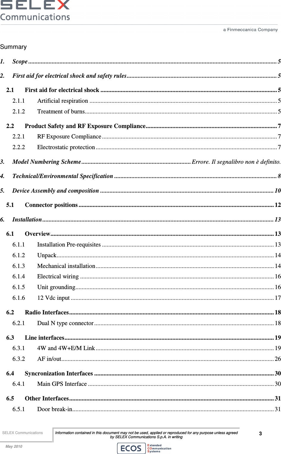  SELEX Communications  Information contained in this document may not be used, applied or reproduced for any purpose unless agreed by SELEX Communications S.p.A. in writing 3    May 2010    Summary 1. Scope ............................................................................................................................................................... 5 2. First aid for electrical shock and safety rules................................................................................................ 5 2.1 First aid for electrical shock ................................................................................................................. 5 2.1.1 Artificial respiration ........................................................................................................................ 5 2.1.2 Treatment of burns........................................................................................................................... 5 2.2 Product Safety and RF Exposure Compliance.................................................................................... 7 2.2.1 RF Exposure Compliance................................................................................................................ 7 2.2.2 Electrostatic protection .................................................................................................................... 7 3. Model Numbering Scheme...................................................................... Errore. Il segnalibro non è definito. 4. Technical/Environmental Specification ........................................................................................................ 8 5. Device Assembly and composition ............................................................................................................... 10 5.1 Connector positions ............................................................................................................................. 12 6. Installation.................................................................................................................................................... 13 6.1 Overview............................................................................................................................................... 13 6.1.1 Installation Pre-requisites .............................................................................................................. 13 6.1.2 Unpack........................................................................................................................................... 14 6.1.3 Mechanical installation.................................................................................................................. 14 6.1.4 Electrical wiring ............................................................................................................................ 16 6.1.5 Unit grounding............................................................................................................................... 16 6.1.6 12 Vdc input .................................................................................................................................. 17 6.2 Radio Interfaces................................................................................................................................... 18 6.2.1 Dual N type connector................................................................................................................... 18 6.3 Line interfaces...................................................................................................................................... 19 6.3.1 4W and 4W+E/M Link .................................................................................................................. 19 6.3.2 AF in/out........................................................................................................................................ 26 6.4 Syncronization Interfaces ................................................................................................................... 30 6.4.1 Main GPS Interface ....................................................................................................................... 30 6.5 Other Interfaces................................................................................................................................... 31 6.5.1 Door break-in................................................................................................................................. 31 