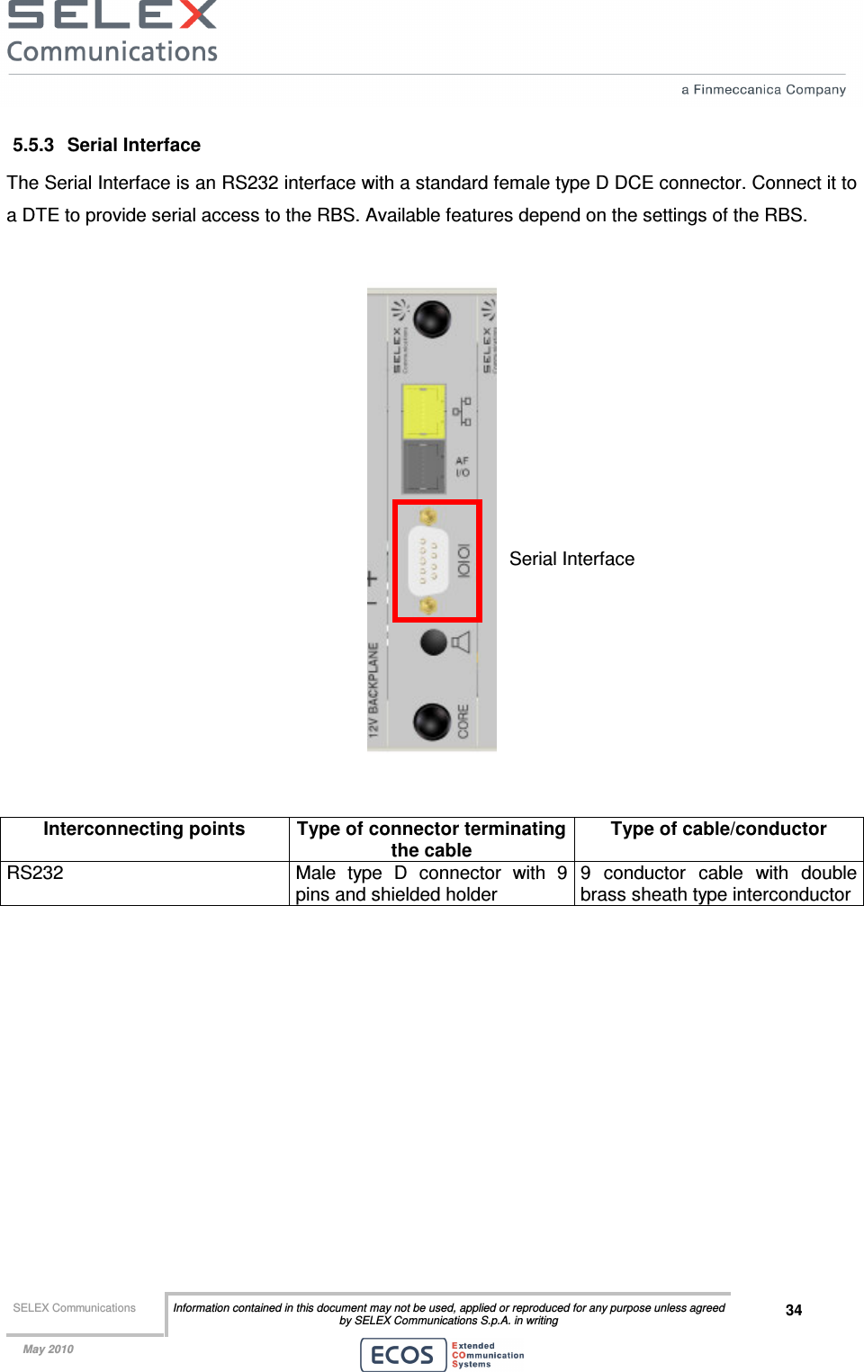  SELEX Communications  Information contained in this document may not be used, applied or reproduced for any purpose unless agreed by SELEX Communications S.p.A. in writing 34    May 2010    5.5.3  Serial Interface The Serial Interface is an RS232 interface with a standard female type D DCE connector. Connect it to a DTE to provide serial access to the RBS. Available features depend on the settings of the RBS.     Interconnecting points  Type of connector terminating the cable Type of cable/conductor RS232  Male  type  D  connector  with  9 pins and shielded holder 9  conductor  cable  with  double brass sheath type interconductor  Serial Interface 