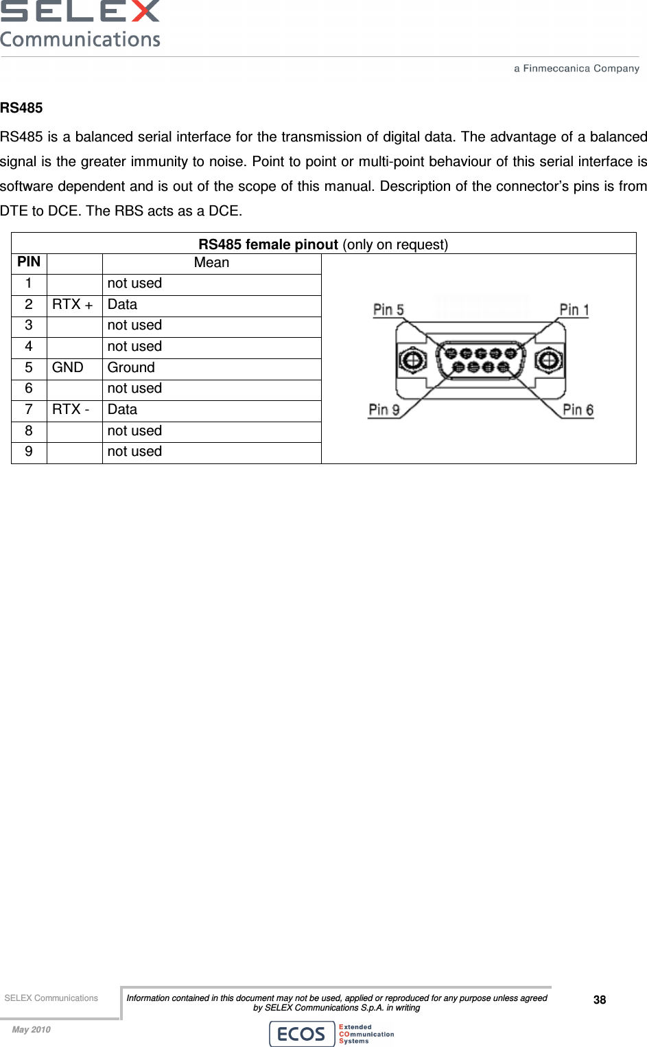  SELEX Communications  Information contained in this document may not be used, applied or reproduced for any purpose unless agreed by SELEX Communications S.p.A. in writing 38    May 2010    RS485 RS485 is a balanced serial interface for the transmission of digital data. The advantage of a balanced signal is the greater immunity to noise. Point to point or multi-point behaviour of this serial interface is software dependent and is out of the scope of this manual. Description of the connector’s pins is from DTE to DCE. The RBS acts as a DCE. RS485 female pinout (only on request) PIN  Mean 1    not used 2  RTX +  Data 3    not used 4    not used 5  GND  Ground 6    not used 7  RTX -  Data 8    not used 9    not used   