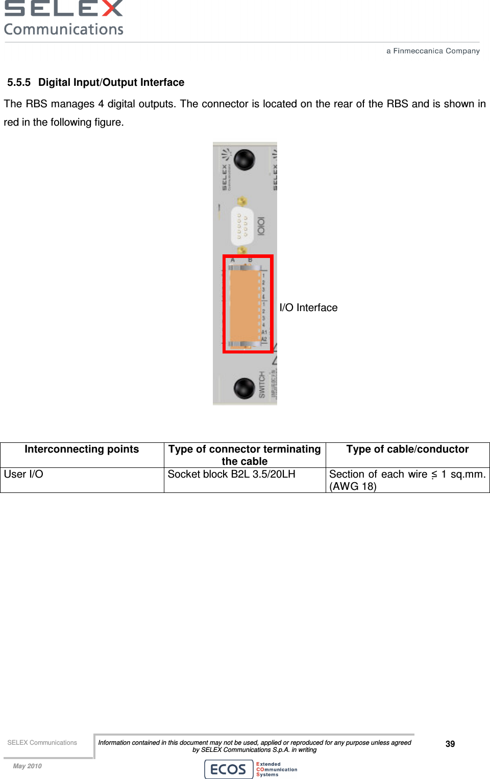  SELEX Communications  Information contained in this document may not be used, applied or reproduced for any purpose unless agreed by SELEX Communications S.p.A. in writing 39    May 2010    5.5.5  Digital Input/Output Interface The RBS manages 4 digital outputs. The connector is located on the rear of the RBS and is shown in red in the following figure.    Interconnecting points  Type of connector terminating the cable Type of cable/conductor User I/O  Socket block B2L 3.5/20LH  Section of each wire ≤ 1 sq.mm. (AWG 18)  I/O Interface 