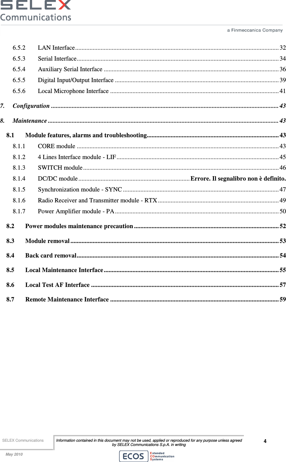  SELEX Communications  Information contained in this document may not be used, applied or reproduced for any purpose unless agreed by SELEX Communications S.p.A. in writing 4    May 2010    6.5.2 LAN Interface................................................................................................................................ 32 6.5.3 Serial Interface............................................................................................................................... 34 6.5.4 Auxiliary Serial Interface .............................................................................................................. 36 6.5.5 Digital Input/Output Interface ....................................................................................................... 39 6.5.6 Local Microphone Interface .......................................................................................................... 41 7. Configuration ............................................................................................................................................... 43 8. Maintenance ................................................................................................................................................. 43 8.1 Module features, alarms and troubleshooting................................................................................... 43 8.1.1 CORE module ............................................................................................................................... 43 8.1.2 4 Lines Interface module - LIF...................................................................................................... 45 8.1.3 SWITCH module........................................................................................................................... 46 8.1.4 DC/DC module......................................................................Errore. Il segnalibro non è definito. 8.1.5 Synchronization module - SYNC .................................................................................................. 47 8.1.6 Radio Receiver and Transmitter module - RTX ............................................................................ 49 8.1.7 Power Amplifier module - PA....................................................................................................... 50 8.2 Power modules maintenance precaution ........................................................................................... 52 8.3 Module removal ................................................................................................................................... 53 8.4 Back card removal............................................................................................................................... 54 8.5 Local Maintenance Interface.............................................................................................................. 55 8.6 Local Test AF Interface ......................................................................................................................57 8.7 Remote Maintenance Interface .......................................................................................................... 59  