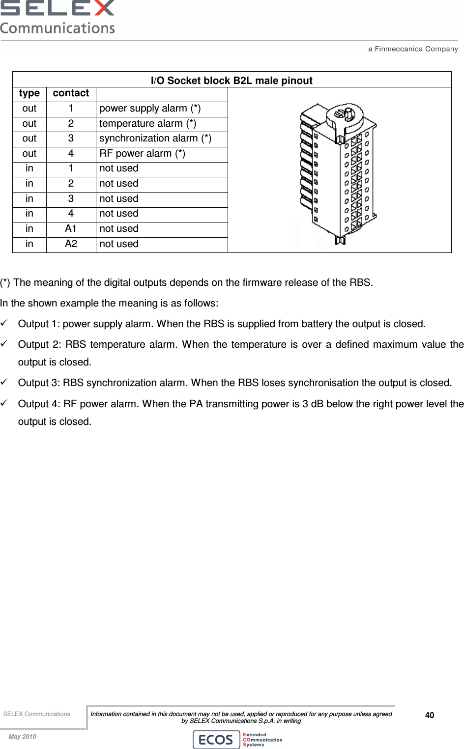  SELEX Communications  Information contained in this document may not be used, applied or reproduced for any purpose unless agreed by SELEX Communications S.p.A. in writing 40    May 2010    I/O Socket block B2L male pinout type  contact   out  1  power supply alarm (*) out  2  temperature alarm (*) out  3  synchronization alarm (*) out  4  RF power alarm (*) in  1  not used in  2  not used in  3  not used in  4  not used in  A1  not used in  A2  not used    (*) The meaning of the digital outputs depends on the firmware release of the RBS. In the shown example the meaning is as follows:  Output 1: power supply alarm. When the RBS is supplied from battery the output is closed.  Output 2: RBS  temperature alarm.  When  the temperature  is over a  defined maximum value the output is closed.  Output 3: RBS synchronization alarm. When the RBS loses synchronisation the output is closed.  Output 4: RF power alarm. When the PA transmitting power is 3 dB below the right power level the output is closed. 