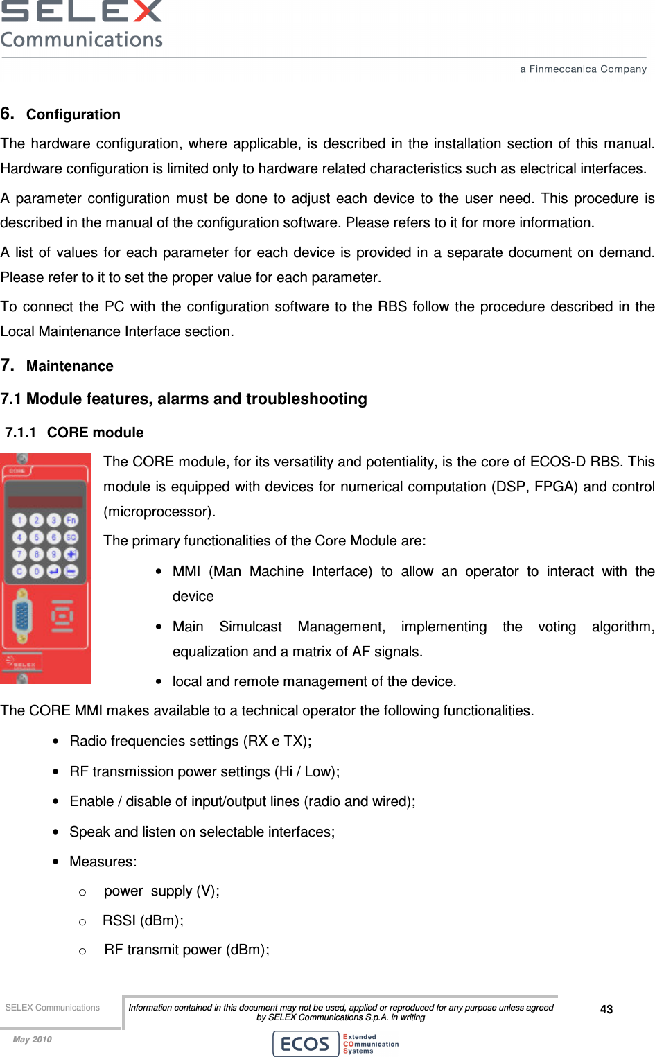  SELEX Communications  Information contained in this document may not be used, applied or reproduced for any purpose unless agreed by SELEX Communications S.p.A. in writing 43    May 2010    6.  Configuration The  hardware configuration, where  applicable, is  described in  the  installation section  of this manual. Hardware configuration is limited only to hardware related characteristics such as electrical interfaces. A  parameter  configuration  must  be  done  to  adjust  each  device  to  the  user  need.  This  procedure  is described in the manual of the configuration software. Please refers to it for more information.  A list of  values for each parameter for each device is provided in a separate document  on demand. Please refer to it to set the proper value for each parameter. To  connect  the  PC with  the  configuration software to the RBS follow the  procedure described in the Local Maintenance Interface section. 7.  Maintenance 7.1 Module features, alarms and troubleshooting 7.1.1  CORE module The CORE module, for its versatility and potentiality, is the core of ECOS-D RBS. This module is equipped with devices for numerical computation (DSP, FPGA) and control (microprocessor). The primary functionalities of the Core Module are: •  MMI  (Man  Machine  Interface)  to  allow  an  operator  to  interact  with  the device  •  Main  Simulcast  Management,  implementing  the  voting  algorithm, equalization and a matrix of AF signals. •  local and remote management of the device. The CORE MMI makes available to a technical operator the following functionalities. •  Radio frequencies settings (RX e TX); •  RF transmission power settings (Hi / Low); •  Enable / disable of input/output lines (radio and wired); •  Speak and listen on selectable interfaces; •  Measures: o  power  supply (V); o  RSSI (dBm); o  RF transmit power (dBm); 