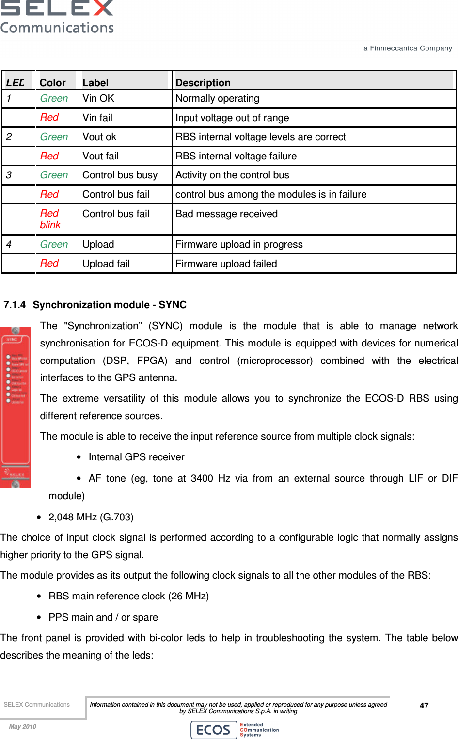  SELEX Communications  Information contained in this document may not be used, applied or reproduced for any purpose unless agreed by SELEX Communications S.p.A. in writing 47    May 2010    LED  Color  Label  Description 1  Green   Vin OK  Normally operating  Red  Vin fail  Input voltage out of range 2  Green   Vout ok  RBS internal voltage levels are correct  Red  Vout fail  RBS internal voltage failure 3  Green Control bus busy  Activity on the control bus  Red  Control bus fail  control bus among the modules is in failure  Red blink Control bus fail  Bad message received 4  Green Upload  Firmware upload in progress  Red  Upload fail  Firmware upload failed  7.1.4  Synchronization module - SYNC The  &quot;Synchronization”  (SYNC)  module  is  the  module  that  is  able  to  manage  network synchronisation for ECOS-D equipment. This module is equipped with devices for numerical computation  (DSP,  FPGA)  and  control  (microprocessor)  combined  with  the  electrical interfaces to the GPS antenna. The  extreme  versatility  of  this  module  allows  you  to  synchronize  the  ECOS-D  RBS  using different reference sources. The module is able to receive the input reference source from multiple clock signals: •  Internal GPS receiver •  AF  tone  (eg,  tone  at  3400  Hz  via  from  an  external  source  through  LIF  or  DIF module) •  2,048 MHz (G.703) The choice of input  clock  signal is performed according to a configurable logic that normally assigns higher priority to the GPS signal. The module provides as its output the following clock signals to all the other modules of the RBS: •  RBS main reference clock (26 MHz) •  PPS main and / or spare The  front  panel is provided with bi-color leds  to  help in troubleshooting the system.  The table below describes the meaning of the leds: 