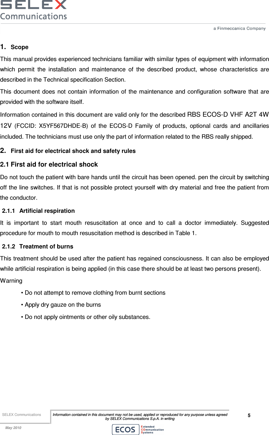  SELEX Communications  Information contained in this document may not be used, applied or reproduced for any purpose unless agreed by SELEX Communications S.p.A. in writing 5    May 2010    1.  Scope  This manual provides experienced technicians familiar with similar types of equipment with information which  permit  the  installation  and  maintenance  of  the  described  product,  whose  characteristics  are described in the Technical specification Section. This  document  does  not  contain  information  of  the  maintenance and configuration software that are provided with the software itself. Information contained in this document are valid only for the described RBS ECOS-D VHF A2T 4W 12V  (FCCID:  X5YF567DHDE-B)  of  the  ECOS-D  Family  of  products,  optional  cards  and  ancillaries included. The technicians must use only the part of information related to the RBS really shipped. 2.  First aid for electrical shock and safety rules 2.1 First aid for electrical shock Do not touch the patient with bare hands until the circuit has been opened. pen the circuit by switching off the line switches. If that is not possible protect yourself with dry material and free the patient from the conductor. 2.1.1  Artificial respiration It  is  important  to  start  mouth  resuscitation  at  once  and  to  call  a  doctor  immediately.  Suggested procedure for mouth to mouth resuscitation method is described in Table 1. 2.1.2  Treatment of burns This treatment should be used after the patient has regained consciousness. It can also be employed while artificial respiration is being applied (in this case there should be at least two persons present). Warning • Do not attempt to remove clothing from burnt sections • Apply dry gauze on the burns • Do not apply ointments or other oily substances.  