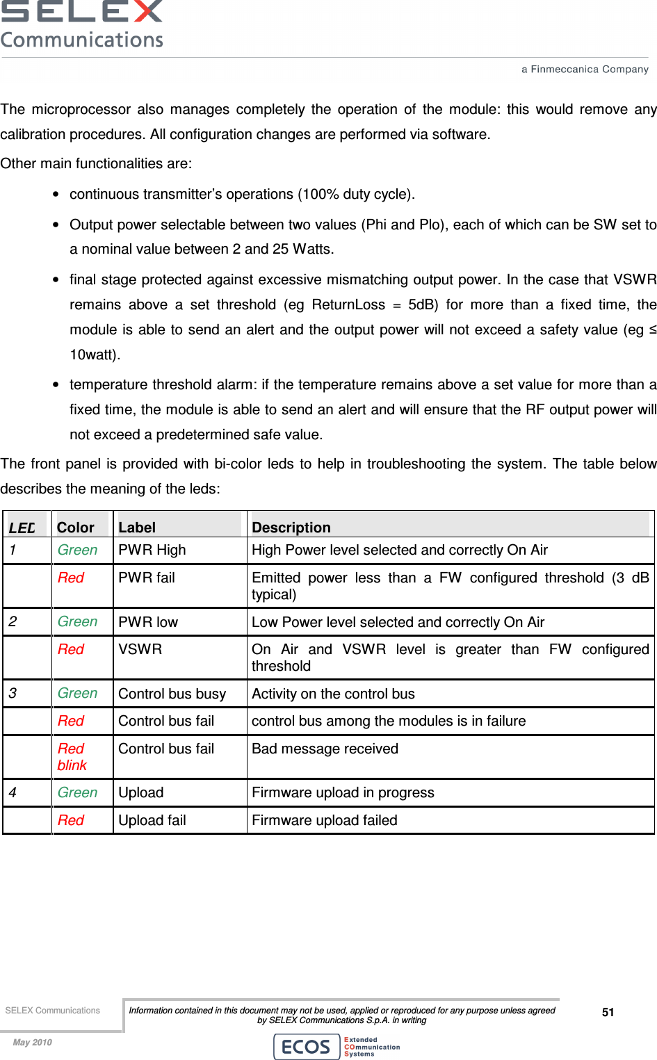  SELEX Communications  Information contained in this document may not be used, applied or reproduced for any purpose unless agreed by SELEX Communications S.p.A. in writing 51    May 2010    The  microprocessor  also  manages  completely  the  operation  of  the  module:  this  would  remove  any calibration procedures. All configuration changes are performed via software. Other main functionalities are: •  continuous transmitter’s operations (100% duty cycle). •  Output power selectable between two values (Phi and Plo), each of which can be SW set to a nominal value between 2 and 25 Watts.  •  final stage protected against excessive mismatching output power. In the case that VSWR remains  above  a  set  threshold  (eg  ReturnLoss  =  5dB)  for  more  than  a  fixed  time,  the module is able to send an alert and the output power will not exceed a safety value (eg ≤ 10watt).  •  temperature threshold alarm: if the temperature remains above a set value for more than a fixed time, the module is able to send an alert and will ensure that the RF output power will not exceed a predetermined safe value. The  front  panel is provided with bi-color leds  to  help in troubleshooting the system.  The table below describes the meaning of the leds: LED  Color  Label  Description 1  Green  PWR High  High Power level selected and correctly On Air   Red PWR fail  Emitted  power  less  than  a  FW  configured  threshold  (3  dB typical) 2  Green  PWR low  Low Power level selected and correctly On Air   Red  VSWR  On  Air  and  VSWR  level  is  greater  than  FW  configured threshold 3  Green  Control bus busy  Activity on the control bus  Red Control bus fail  control bus among the modules is in failure   Red blink Control bus fail  Bad message received 4  Green  Upload  Firmware upload in progress   Red  Upload fail  Firmware upload failed 