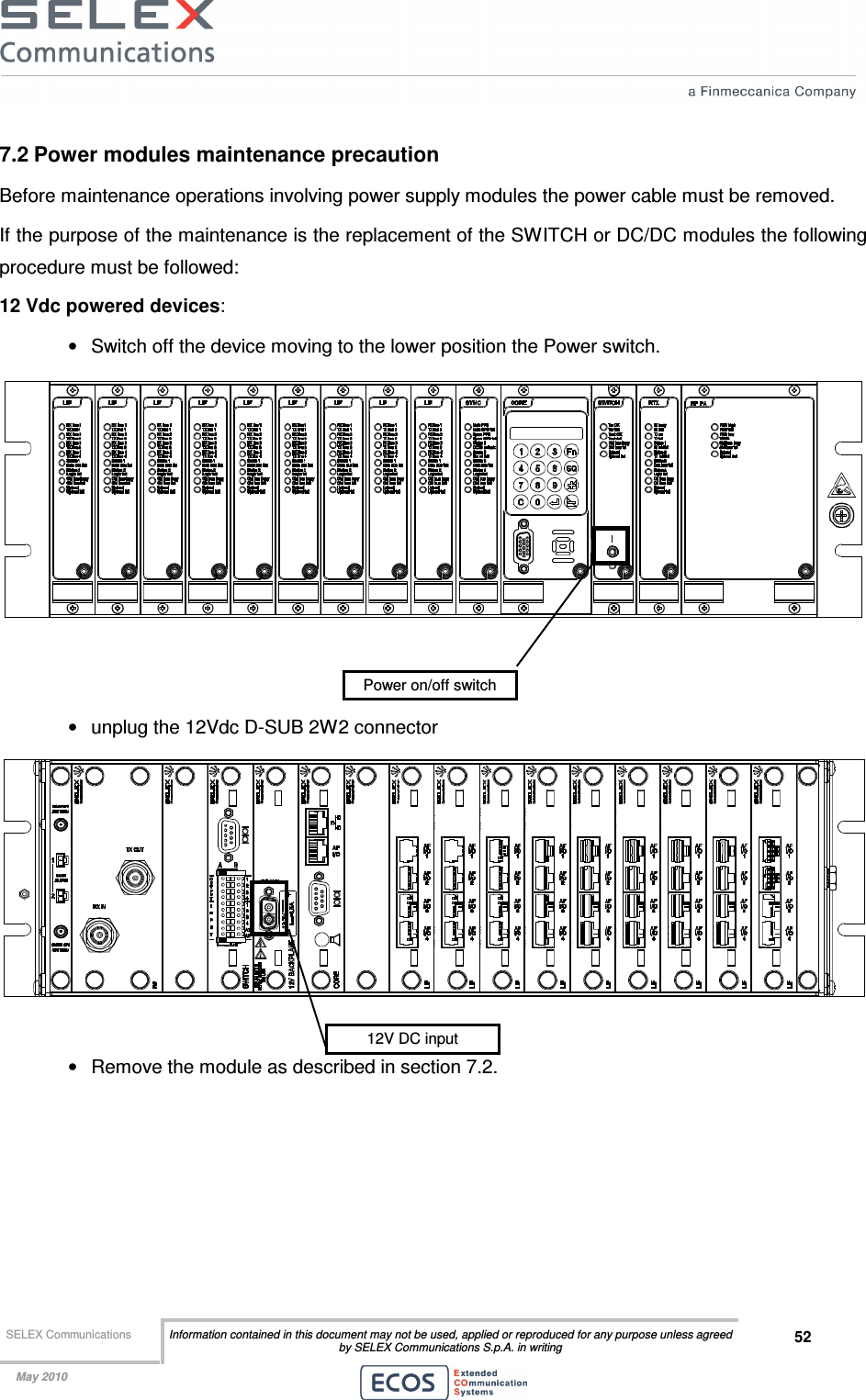  SELEX Communications  Information contained in this document may not be used, applied or reproduced for any purpose unless agreed by SELEX Communications S.p.A. in writing 52    May 2010    7.2 Power modules maintenance precaution Before maintenance operations involving power supply modules the power cable must be removed.  If the purpose of the maintenance is the replacement of the SWITCH or DC/DC modules the following procedure must be followed: 12 Vdc powered devices: •  Switch off the device moving to the lower position the Power switch.    •  unplug the 12Vdc D-SUB 2W2 connector   •  Remove the module as described in section 7.2. Power on/off switch 12V DC input 