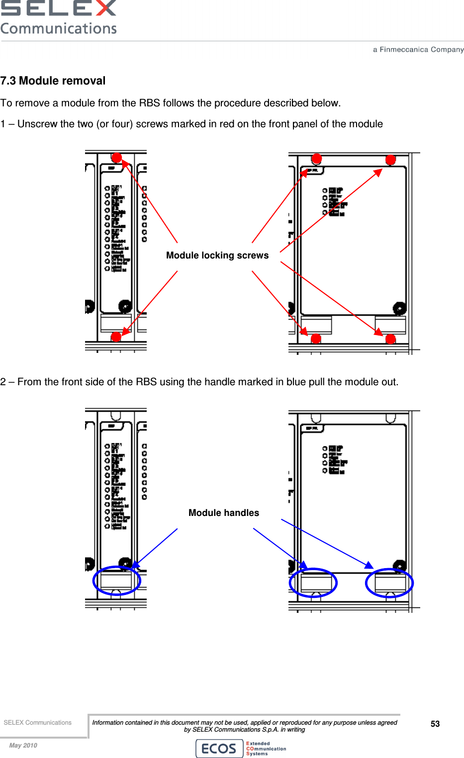  SELEX Communications  Information contained in this document may not be used, applied or reproduced for any purpose unless agreed by SELEX Communications S.p.A. in writing 53    May 2010    7.3 Module removal To remove a module from the RBS follows the procedure described below. 1 – Unscrew the two (or four) screws marked in red on the front panel of the module   2 – From the front side of the RBS using the handle marked in blue pull the module out.     Module locking screws Module handles 