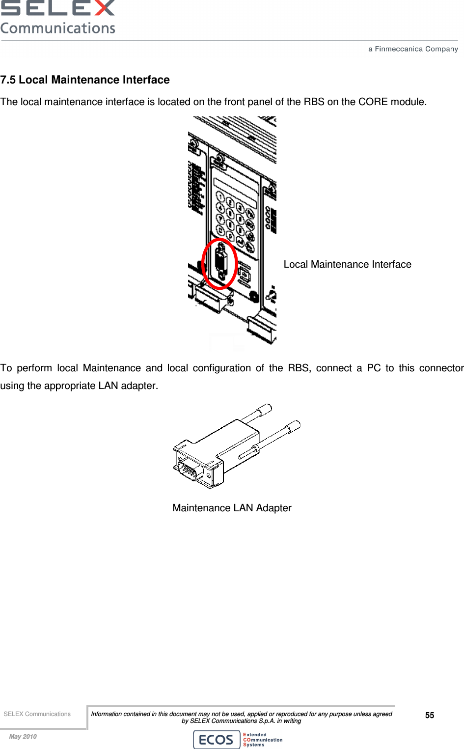  SELEX Communications  Information contained in this document may not be used, applied or reproduced for any purpose unless agreed by SELEX Communications S.p.A. in writing 55    May 2010    7.5 Local Maintenance Interface The local maintenance interface is located on the front panel of the RBS on the CORE module.  To  perform  local  Maintenance  and  local  configuration  of  the  RBS,  connect  a  PC  to  this  connector using the appropriate LAN adapter.  Maintenance LAN Adapter  Local Maintenance Interface 