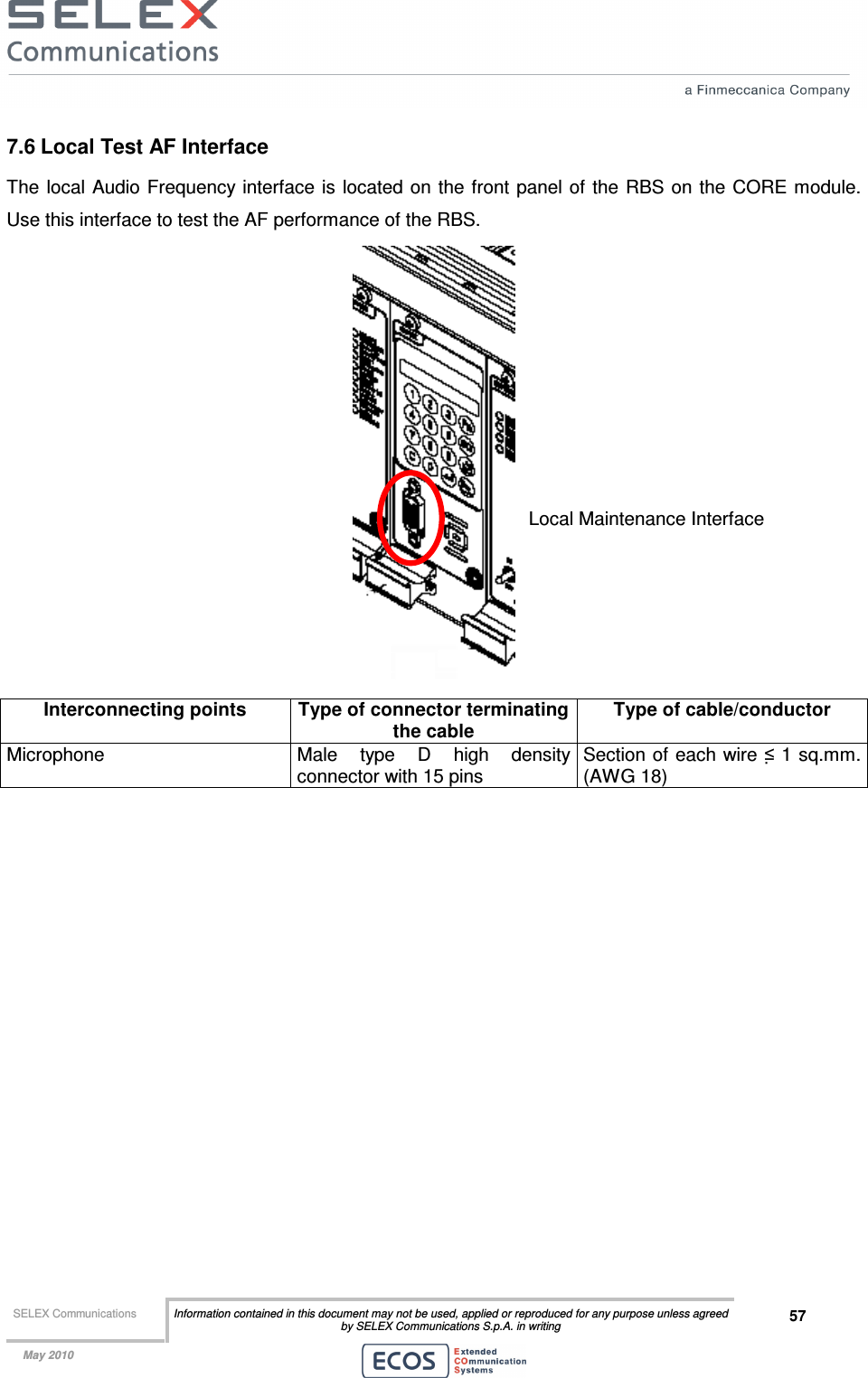  SELEX Communications  Information contained in this document may not be used, applied or reproduced for any purpose unless agreed by SELEX Communications S.p.A. in writing 57    May 2010    7.6 Local Test AF Interface The  local Audio Frequency  interface is located on the front panel of the  RBS on the CORE  module. Use this interface to test the AF performance of the RBS.  Interconnecting points  Type of connector terminating the cable Type of cable/conductor Microphone  Male  type  D  high  density connector with 15 pins  Section of each wire ≤ 1 sq.mm. (AWG 18)  Local Maintenance Interface 