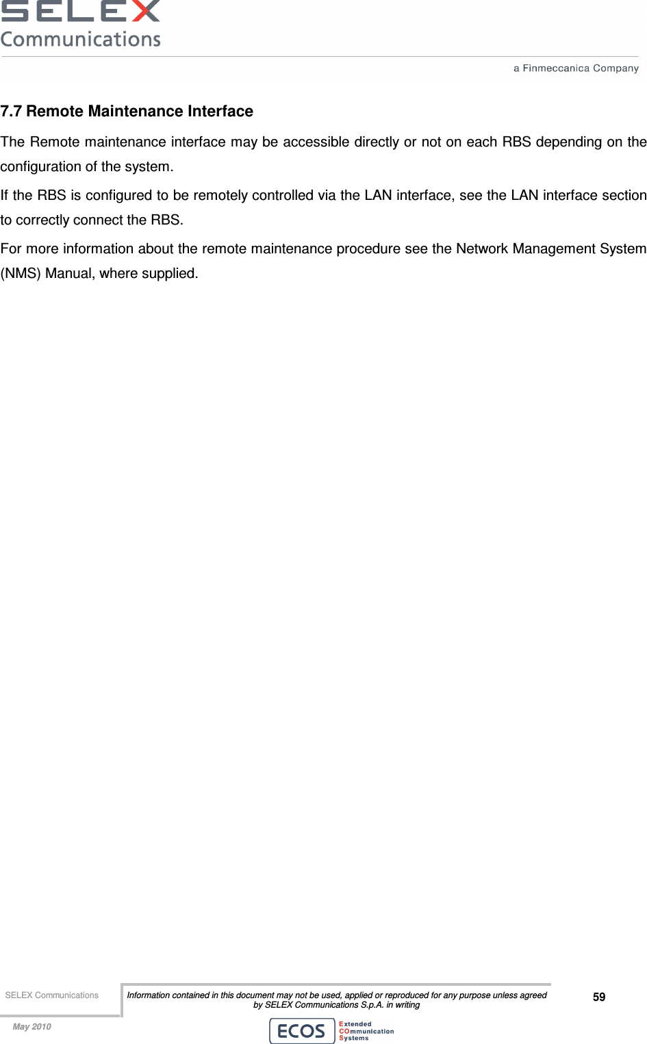  SELEX Communications  Information contained in this document may not be used, applied or reproduced for any purpose unless agreed by SELEX Communications S.p.A. in writing 59    May 2010    7.7 Remote Maintenance Interface The Remote maintenance interface may be accessible directly or not on each RBS depending on the configuration of the system. If the RBS is configured to be remotely controlled via the LAN interface, see the LAN interface section to correctly connect the RBS. For more information about the remote maintenance procedure see the Network Management System (NMS) Manual, where supplied.   