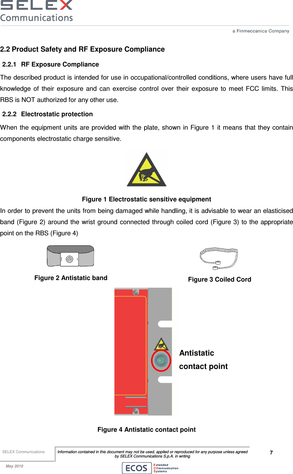  SELEX Communications  Information contained in this document may not be used, applied or reproduced for any purpose unless agreed by SELEX Communications S.p.A. in writing 7    May 2010    2.2 Product Safety and RF Exposure Compliance 2.2.1  RF Exposure Compliance The described product is intended for use in occupational/controlled conditions, where users have full knowledge  of  their  exposure  and  can  exercise  control  over  their  exposure  to  meet  FCC  limits.  This RBS is NOT authorized for any other use. 2.2.2  Electrostatic protection When the equipment units  are provided with the plate, shown in Figure 1  it means that they contain components electrostatic charge sensitive.  Figure 1 Electrostatic sensitive equipment In order to prevent the units from being damaged while handling, it is advisable to wear an elasticised band (Figure  2) around the wrist ground connected through coiled cord (Figure 3) to the appropriate point on the RBS (Figure 4)  Figure 2 Antistatic band  Figure 3 Coiled Cord  Figure 4 Antistatic contact point Antistatic contact point 