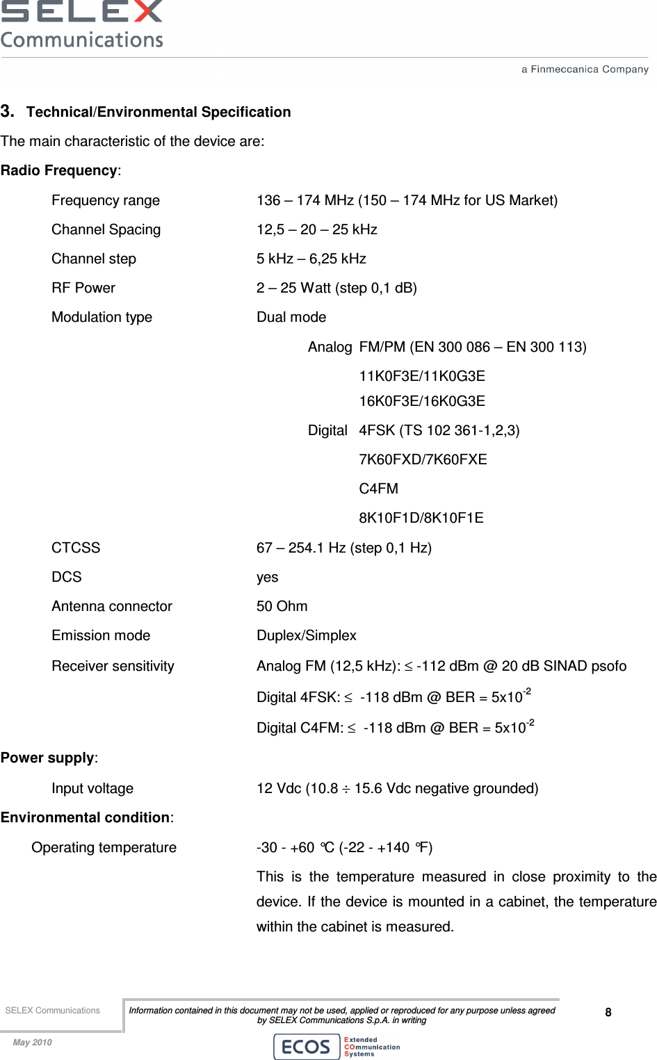  SELEX Communications  Information contained in this document may not be used, applied or reproduced for any purpose unless agreed by SELEX Communications S.p.A. in writing 8    May 2010    3.  Technical/Environmental Specification The main characteristic of the device are: Radio Frequency:  Frequency range    136 – 174 MHz (150 – 174 MHz for US Market) Channel Spacing    12,5 – 20 – 25 kHz  Channel step      5 kHz – 6,25 kHz RF Power      2 – 25 Watt (step 0,1 dB) Modulation type     Dual mode  Analog  FM/PM (EN 300 086 – EN 300 113)       11K0F3E/11K0G3E       16K0F3E/16K0G3E Digital  4FSK (TS 102 361-1,2,3)   7K60FXD/7K60FXE   C4FM 8K10F1D/8K10F1E CTCSS       67 – 254.1 Hz (step 0,1 Hz) DCS        yes Antenna connector    50 Ohm Emission mode     Duplex/Simplex  Receiver sensitivity    Analog FM (12,5 kHz): ≤ -112 dBm @ 20 dB SINAD psofo         Digital 4FSK: ≤  -118 dBm @ BER = 5x10-2         Digital C4FM: ≤  -118 dBm @ BER = 5x10-2 Power supply:  Input voltage       12 Vdc (10.8 ÷ 15.6 Vdc negative grounded) Environmental condition: Operating temperature    -30 - +60 °C (-22 - +140 °F)  This  is  the  temperature  measured  in  close  proximity  to  the device. If the device is mounted in a cabinet, the temperature within the cabinet is measured. 