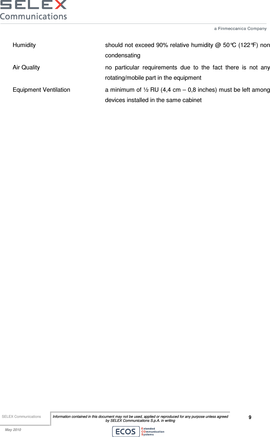  SELEX Communications  Information contained in this document may not be used, applied or reproduced for any purpose unless agreed by SELEX Communications S.p.A. in writing 9    May 2010    Humidity    should not exceed 90% relative humidity @ 50°C (122°F) non condensating Air Quality   no  particular  requirements  due  to  the  fact  there  is  not  any rotating/mobile part in the equipment Equipment Ventilation  a minimum of ½ RU (4,4 cm – 0,8 inches) must be left among devices installed in the same cabinet 