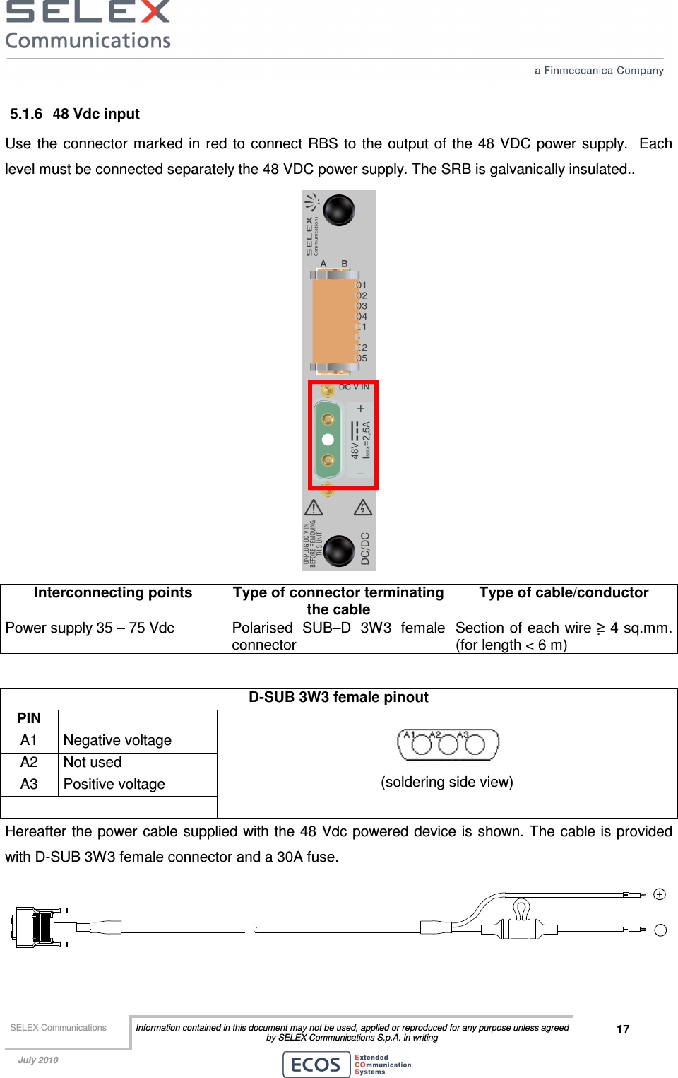  SELEX Communications  Information contained in this document may not be used, applied or reproduced for any purpose unless agreed by SELEX Communications S.p.A. in writing 17    July 2010    5.1.6  48 Vdc input Use  the connector marked  in red to  connect  RBS  to the output of the  48 VDC power supply.   Each level must be connected separately the 48 VDC power supply. The SRB is galvanically insulated..  Interconnecting points  Type of connector terminating the cable Type of cable/conductor Power supply 35 – 75 Vdc  Polarised  SUB–D  3W3  female connector Section of each wire ≥ 4 sq.mm. (for length &lt; 6 m)  D-SUB 3W3 female pinout  PIN   A1  Negative voltage A2  Not used A3  Positive voltage     (soldering side view) Hereafter the power cable supplied with the 48 Vdc  powered device is shown. The cable is provided with D-SUB 3W3 female connector and a 30A fuse.  